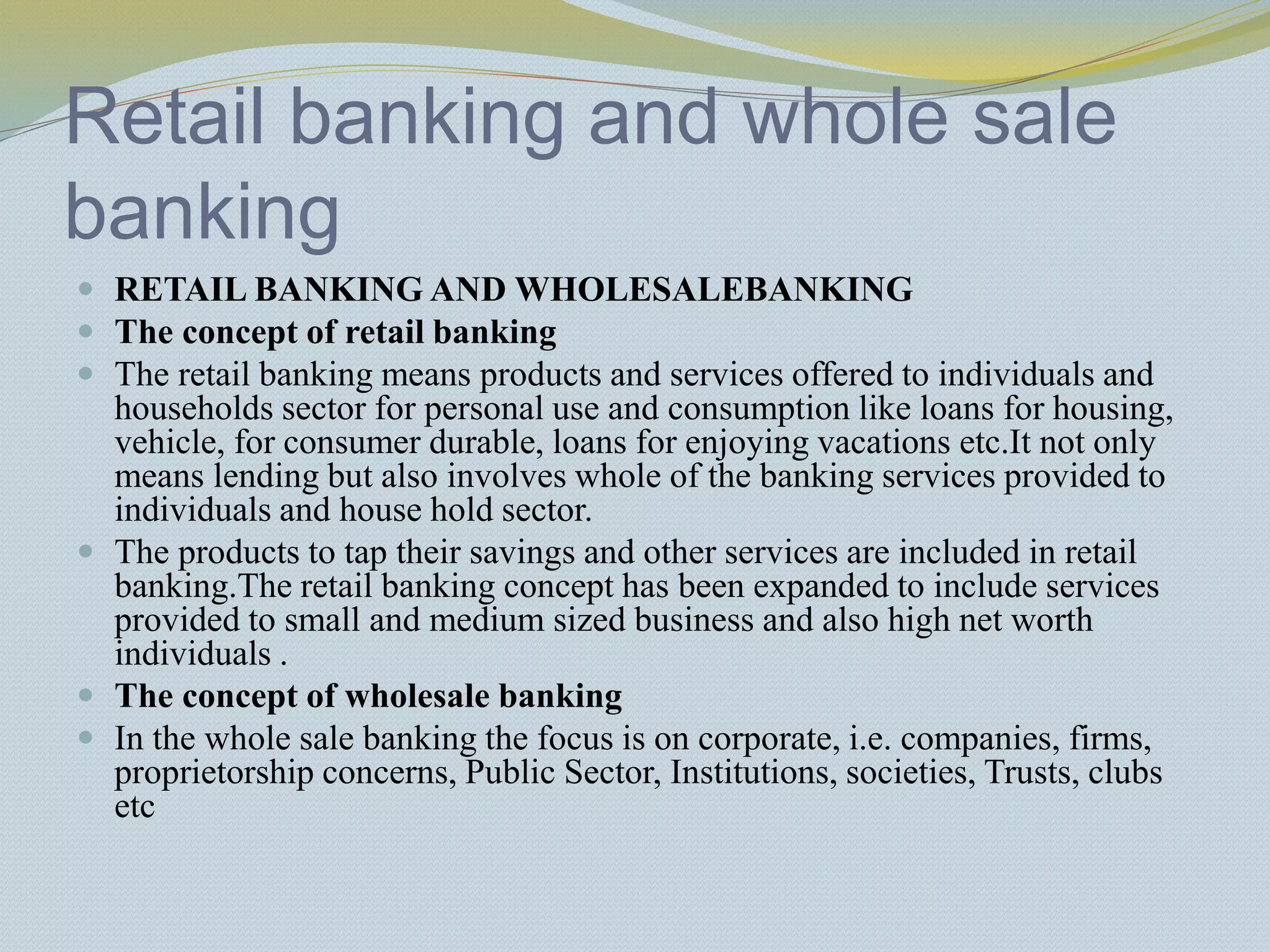 Retail banking and whole sale
banking
 RETAIL BANKING AND WHOLESALEBANKING
 The concept of retail banking
 The retail banking means products and services offered to individuals and
households sector for personal use and consumption like loans for housing,
vehicle, for consumer durable, loans for enjoying vacations etc.It not only
means lending but also involves whole of the banking services provided to
individuals and house hold sector.
 The products to tap their savings and other services are included in retail
banking.The retail banking concept has been expanded to include services
provided to small and medium sized business and also high net worth
individuals .
 The concept of wholesale banking
 In the whole sale banking the focus is on corporate, i.e. companies, firms,
proprietorship concerns, Public Sector, Institutions, societies, Trusts, clubs
etc
 