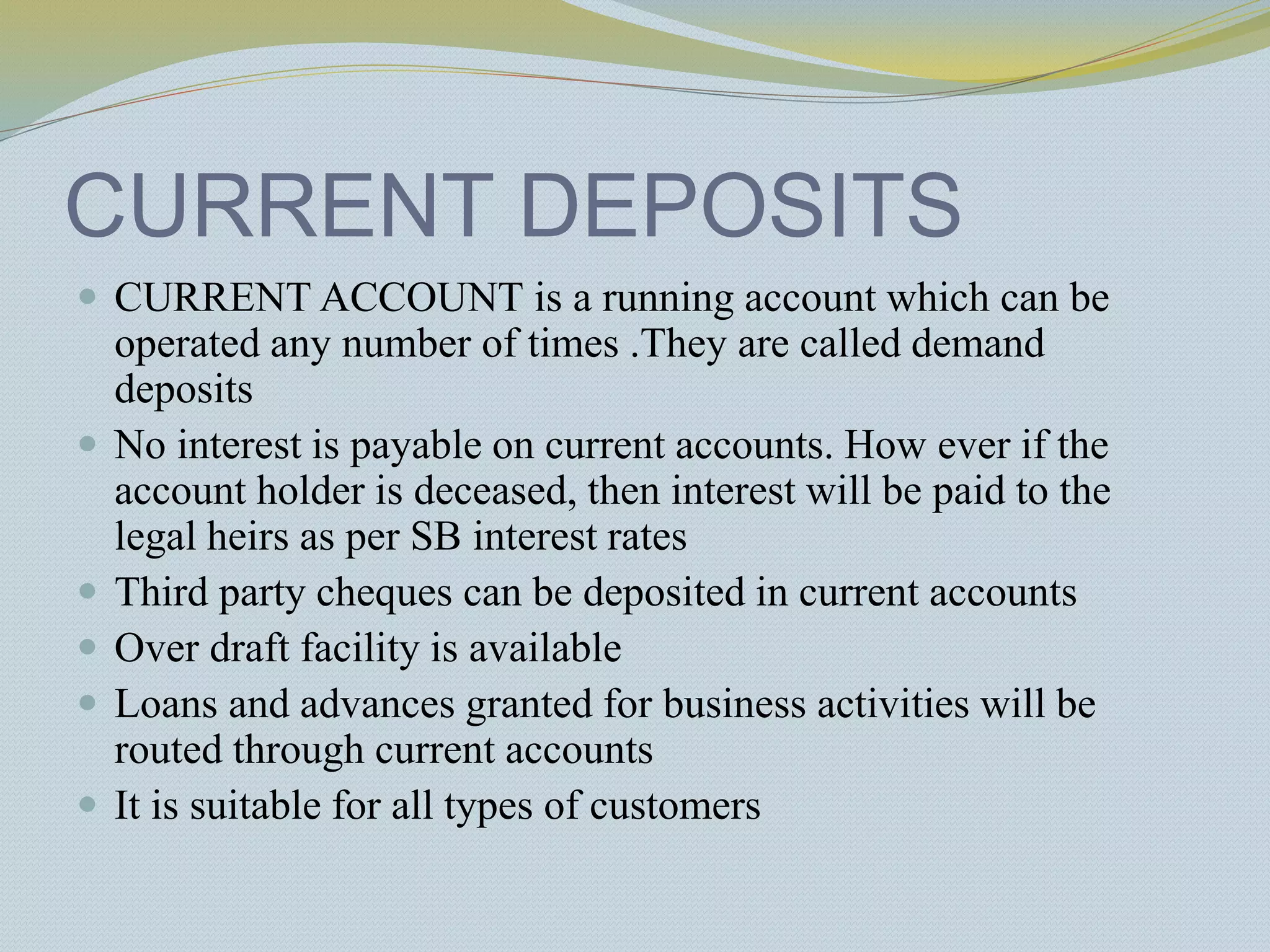 CURRENT DEPOSITS
 CURRENT ACCOUNT is a running account which can be
operated any number of times .They are called demand
deposits
 No interest is payable on current accounts. How ever if the
account holder is deceased, then interest will be paid to the
legal heirs as per SB interest rates
 Third party cheques can be deposited in current accounts
 Over draft facility is available
 Loans and advances granted for business activities will be
routed through current accounts
 It is suitable for all types of customers
 