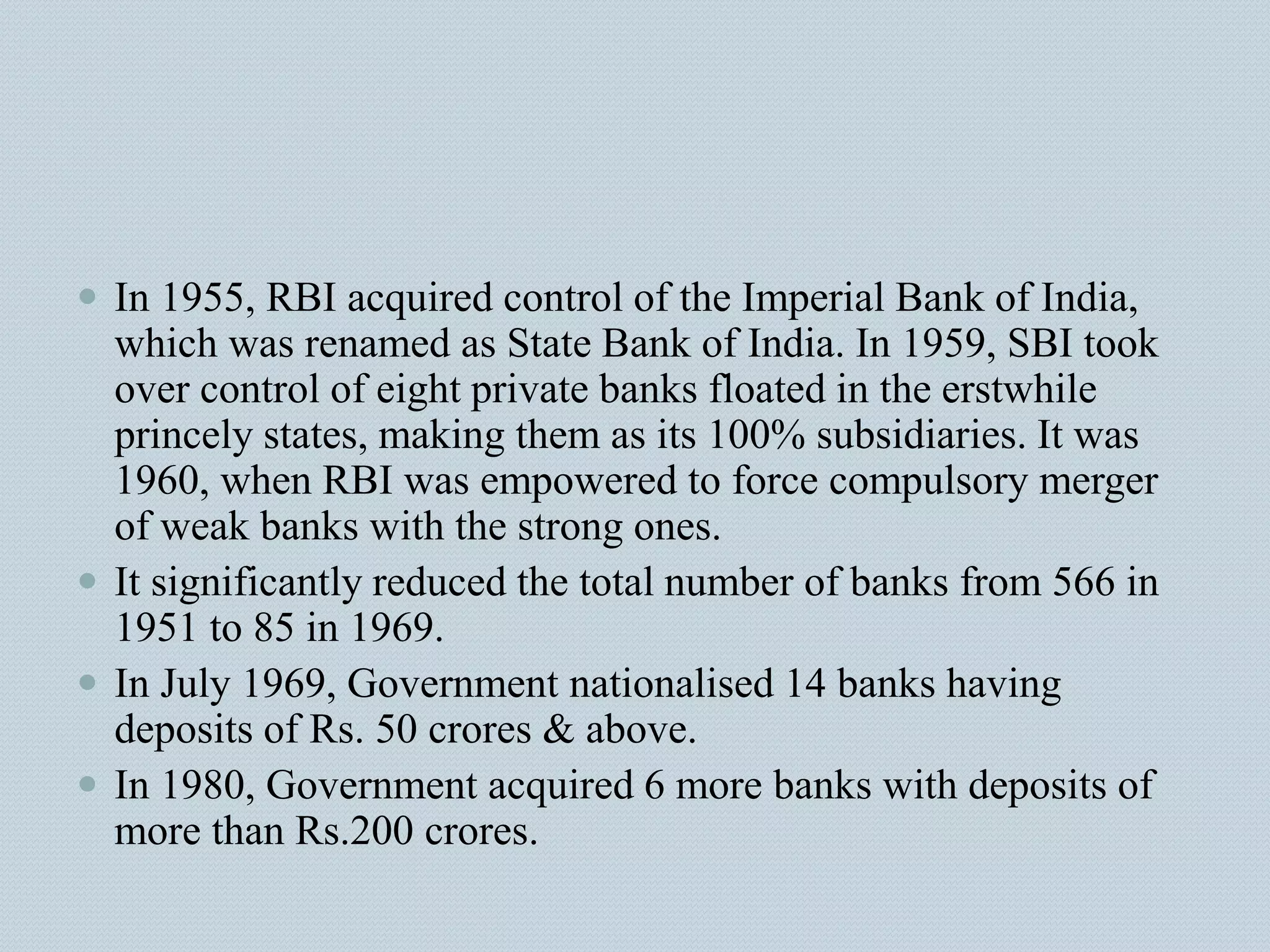  In 1955, RBI acquired control of the Imperial Bank of India,
which was renamed as State Bank of India. In 1959, SBI took
over control of eight private banks floated in the erstwhile
princely states, making them as its 100% subsidiaries. It was
1960, when RBI was empowered to force compulsory merger
of weak banks with the strong ones.
 It significantly reduced the total number of banks from 566 in
1951 to 85 in 1969.
 In July 1969, Government nationalised 14 banks having
deposits of Rs. 50 crores & above.
 In 1980, Government acquired 6 more banks with deposits of
more than Rs.200 crores.
 