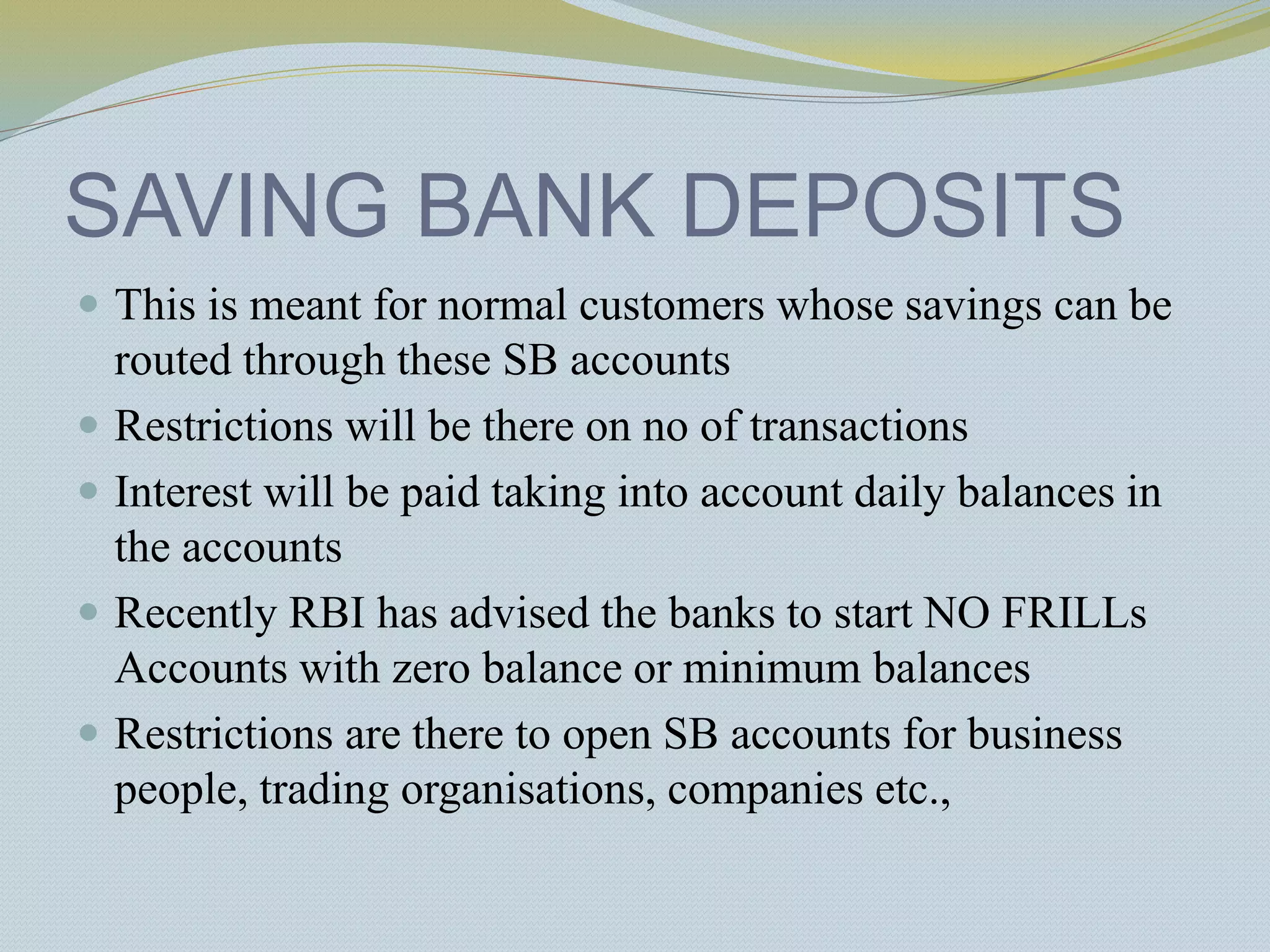 SAVING BANK DEPOSITS
 This is meant for normal customers whose savings can be
routed through these SB accounts
 Restrictions will be there on no of transactions
 Interest will be paid taking into account daily balances in
the accounts
 Recently RBI has advised the banks to start NO FRILLs
Accounts with zero balance or minimum balances
 Restrictions are there to open SB accounts for business
people, trading organisations, companies etc.,
 