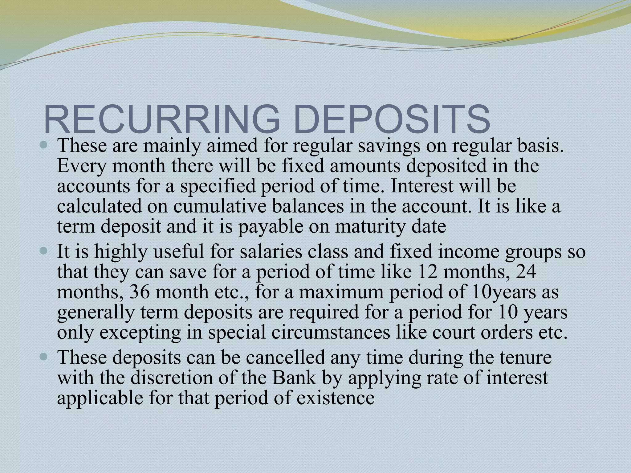 RECURRING DEPOSITS
 These are mainly aimed for regular savings on regular basis.
Every month there will be fixed amounts deposited in the
accounts for a specified period of time. Interest will be
calculated on cumulative balances in the account. It is like a
term deposit and it is payable on maturity date
 It is highly useful for salaries class and fixed income groups so
that they can save for a period of time like 12 months, 24
months, 36 month etc., for a maximum period of 10years as
generally term deposits are required for a period for 10 years
only excepting in special circumstances like court orders etc.
 These deposits can be cancelled any time during the tenure
with the discretion of the Bank by applying rate of interest
applicable for that period of existence
 