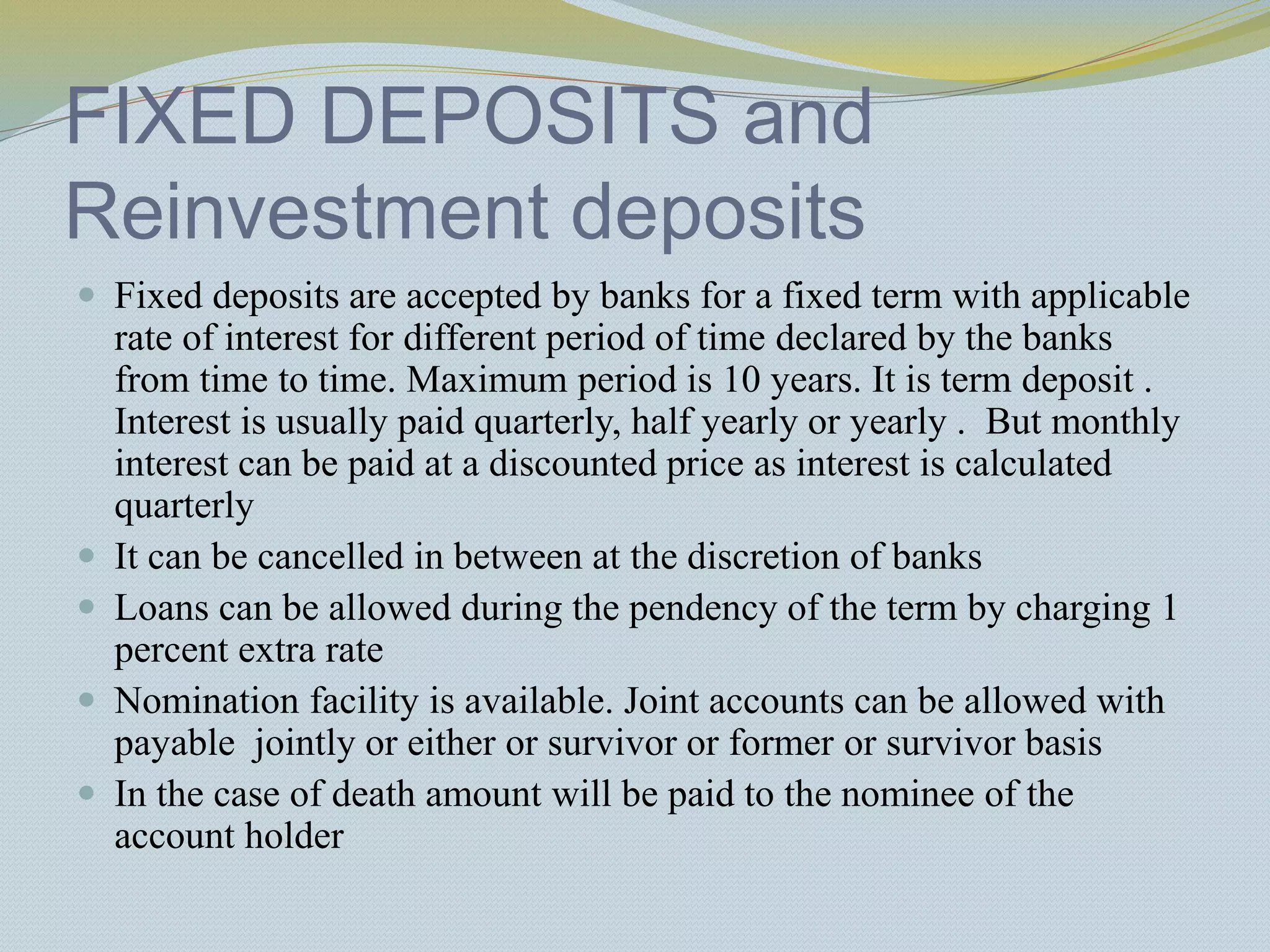 FIXED DEPOSITS and
Reinvestment deposits
 Fixed deposits are accepted by banks for a fixed term with applicable
rate of interest for different period of time declared by the banks
from time to time. Maximum period is 10 years. It is term deposit .
Interest is usually paid quarterly, half yearly or yearly . But monthly
interest can be paid at a discounted price as interest is calculated
quarterly
 It can be cancelled in between at the discretion of banks
 Loans can be allowed during the pendency of the term by charging 1
percent extra rate
 Nomination facility is available. Joint accounts can be allowed with
payable jointly or either or survivor or former or survivor basis
 In the case of death amount will be paid to the nominee of the
account holder
 