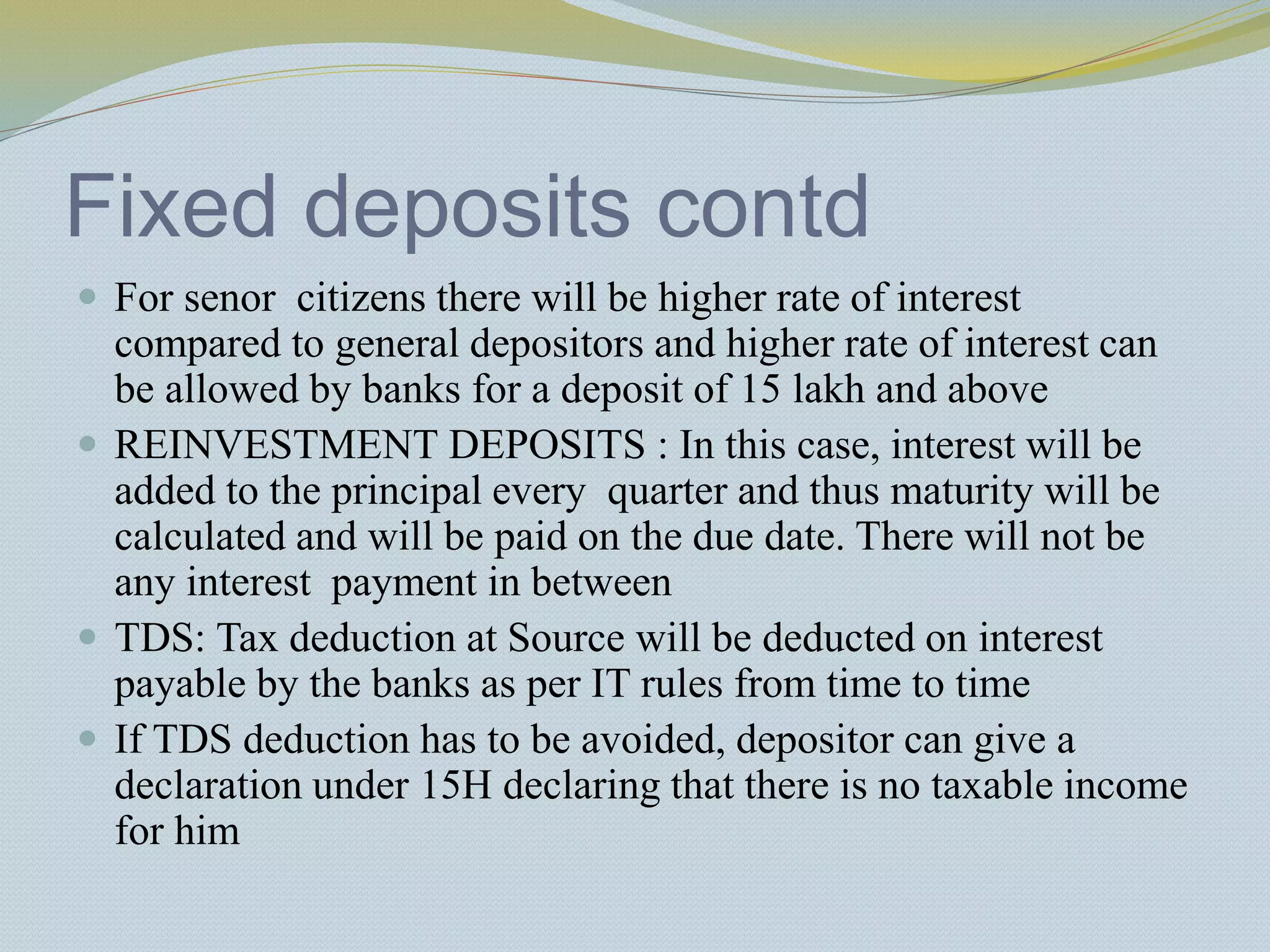 Fixed deposits contd
 For senor citizens there will be higher rate of interest
compared to general depositors and higher rate of interest can
be allowed by banks for a deposit of 15 lakh and above
 REINVESTMENT DEPOSITS : In this case, interest will be
added to the principal every quarter and thus maturity will be
calculated and will be paid on the due date. There will not be
any interest payment in between
 TDS: Tax deduction at Source will be deducted on interest
payable by the banks as per IT rules from time to time
 If TDS deduction has to be avoided, depositor can give a
declaration under 15H declaring that there is no taxable income
for him
 
