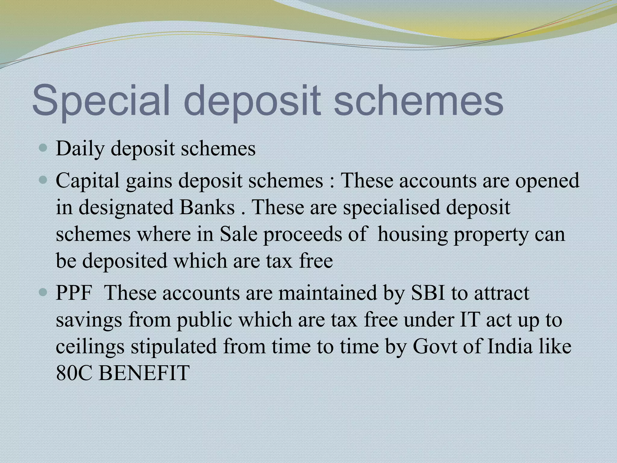 Special deposit schemes
 Daily deposit schemes
 Capital gains deposit schemes : These accounts are opened
in designated Banks . These are specialised deposit
schemes where in Sale proceeds of housing property can
be deposited which are tax free
 PPF These accounts are maintained by SBI to attract
savings from public which are tax free under IT act up to
ceilings stipulated from time to time by Govt of India like
80C BENEFIT
 