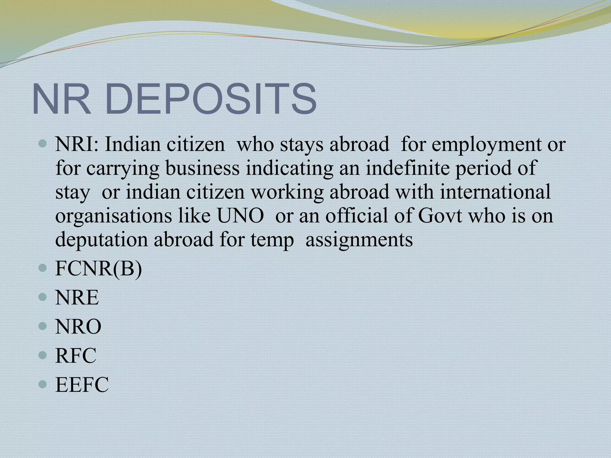 NR DEPOSITS
 NRI: Indian citizen who stays abroad for employment or
for carrying business indicating an indefinite period of
stay or indian citizen working abroad with international
organisations like UNO or an official of Govt who is on
deputation abroad for temp assignments
 FCNR(B)
 NRE
 NRO
 RFC
 EEFC
 