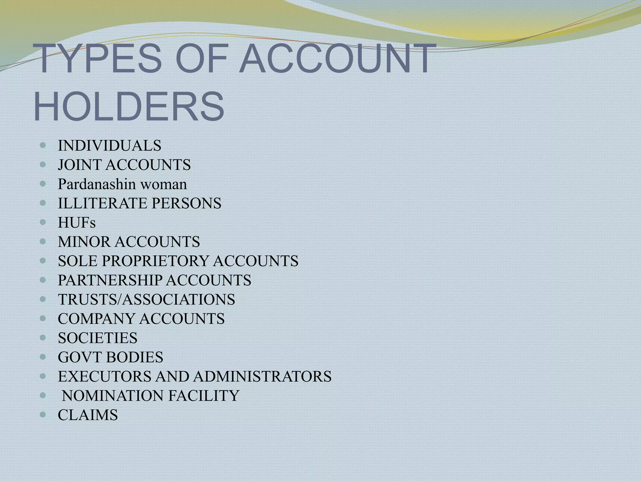TYPES OF ACCOUNT
HOLDERS
 INDIVIDUALS
 JOINT ACCOUNTS
 Pardanashin woman
 ILLITERATE PERSONS
 HUFs
 MINOR ACCOUNTS
 SOLE PROPRIETORY ACCOUNTS
 PARTNERSHIP ACCOUNTS
 TRUSTS/ASSOCIATIONS
 COMPANY ACCOUNTS
 SOCIETIES
 GOVT BODIES
 EXECUTORS AND ADMINISTRATORS
 NOMINATION FACILITY
 CLAIMS
 