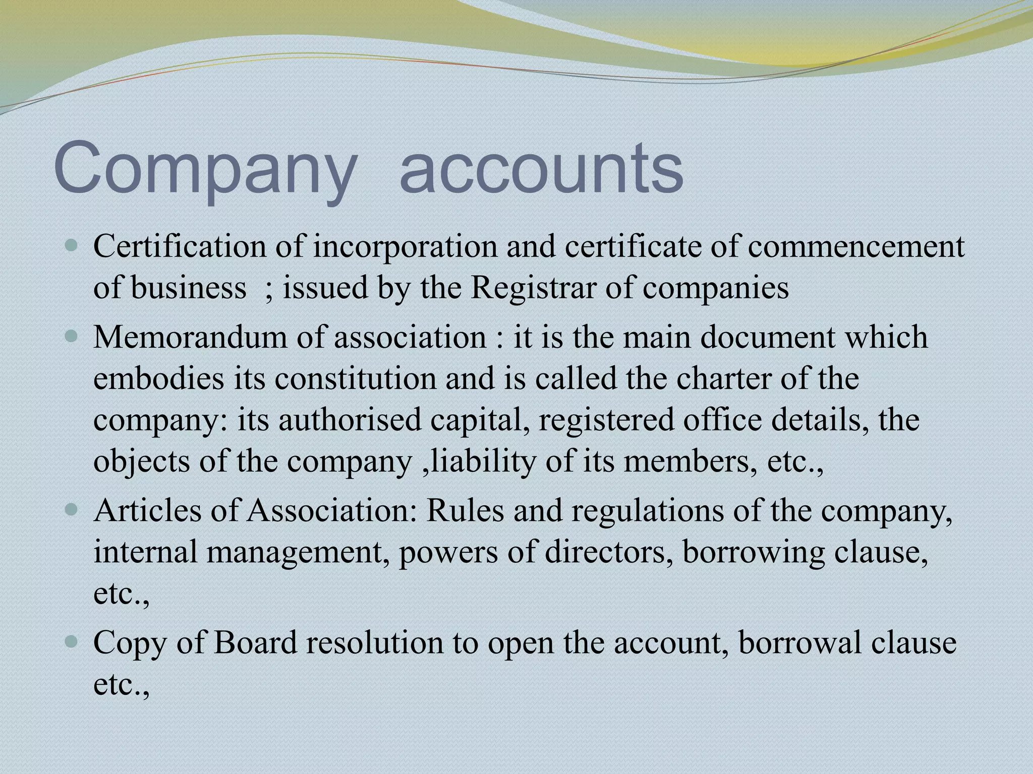 Company accounts
 Certification of incorporation and certificate of commencement
of business ; issued by the Registrar of companies
 Memorandum of association : it is the main document which
embodies its constitution and is called the charter of the
company: its authorised capital, registered office details, the
objects of the company ,liability of its members, etc.,
 Articles of Association: Rules and regulations of the company,
internal management, powers of directors, borrowing clause,
etc.,
 Copy of Board resolution to open the account, borrowal clause
etc.,
 
