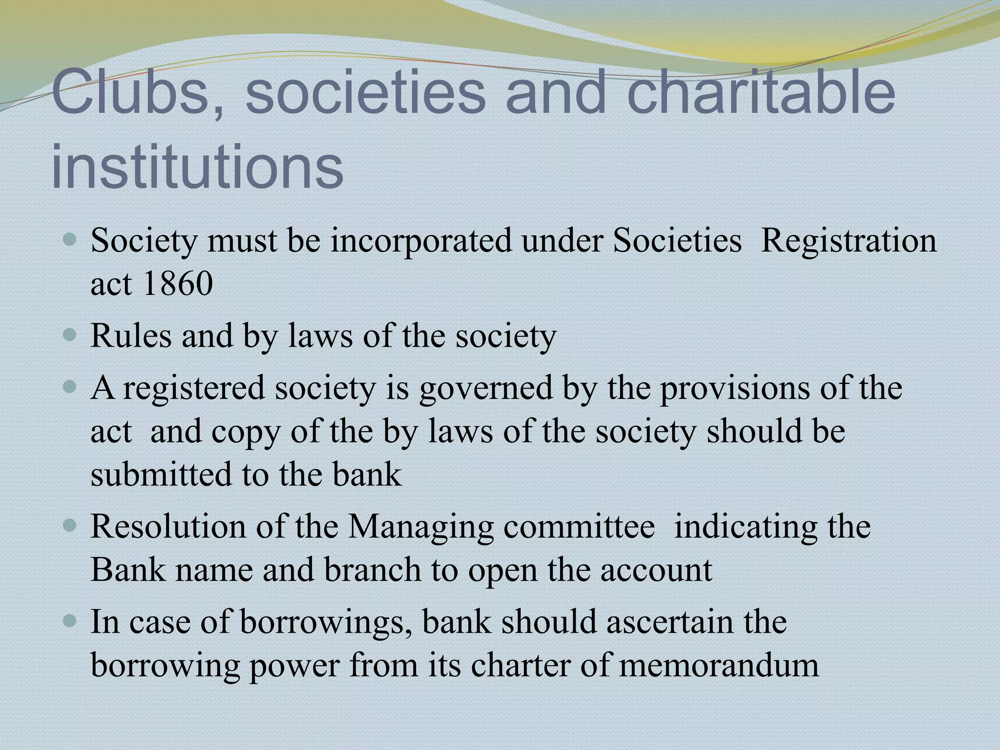 Clubs, societies and charitable
institutions
 Society must be incorporated under Societies Registration
act 1860
 Rules and by laws of the society
 A registered society is governed by the provisions of the
act and copy of the by laws of the society should be
submitted to the bank
 Resolution of the Managing committee indicating the
Bank name and branch to open the account
 In case of borrowings, bank should ascertain the
borrowing power from its charter of memorandum
 