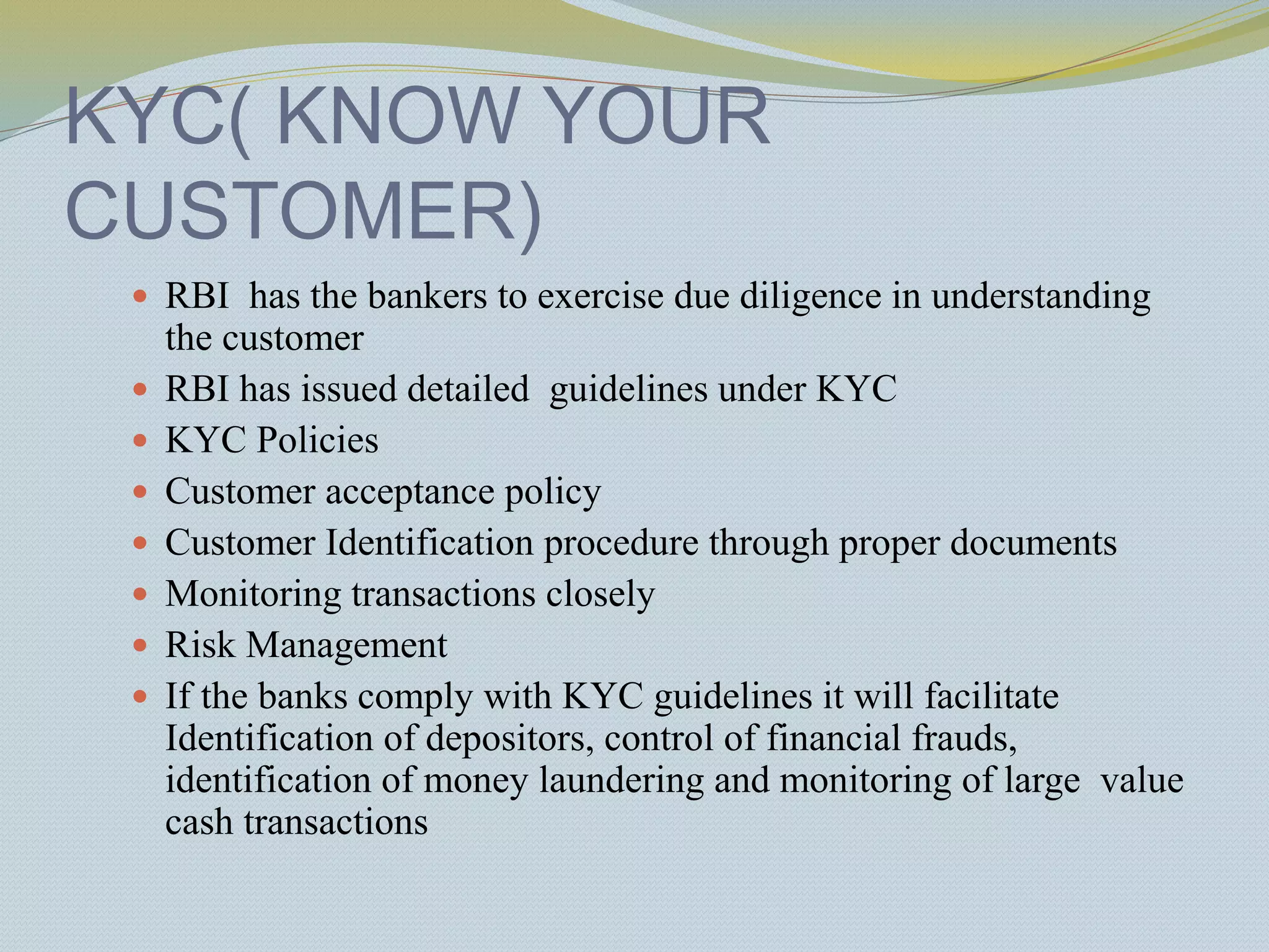 KYC( KNOW YOUR
CUSTOMER)
 RBI has the bankers to exercise due diligence in understanding
the customer
 RBI has issued detailed guidelines under KYC
 KYC Policies
 Customer acceptance policy
 Customer Identification procedure through proper documents
 Monitoring transactions closely
 Risk Management
 If the banks comply with KYC guidelines it will facilitate
Identification of depositors, control of financial frauds,
identification of money laundering and monitoring of large value
cash transactions
 