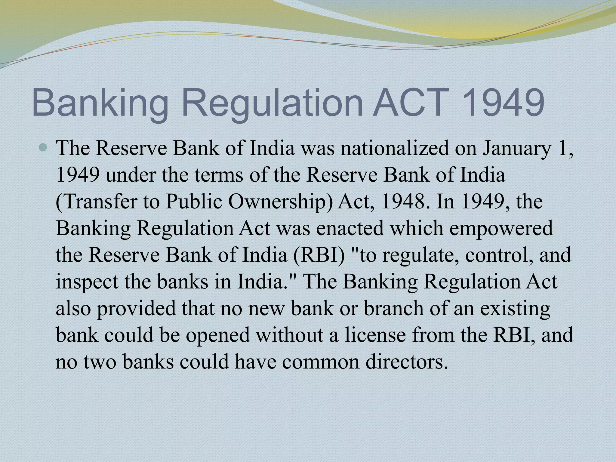 Banking Regulation ACT 1949
 The Reserve Bank of India was nationalized on January 1,
1949 under the terms of the Reserve Bank of India
(Transfer to Public Ownership) Act, 1948. In 1949, the
Banking Regulation Act was enacted which empowered
the Reserve Bank of India (RBI) "to regulate, control, and
inspect the banks in India." The Banking Regulation Act
also provided that no new bank or branch of an existing
bank could be opened without a license from the RBI, and
no two banks could have common directors.
 
