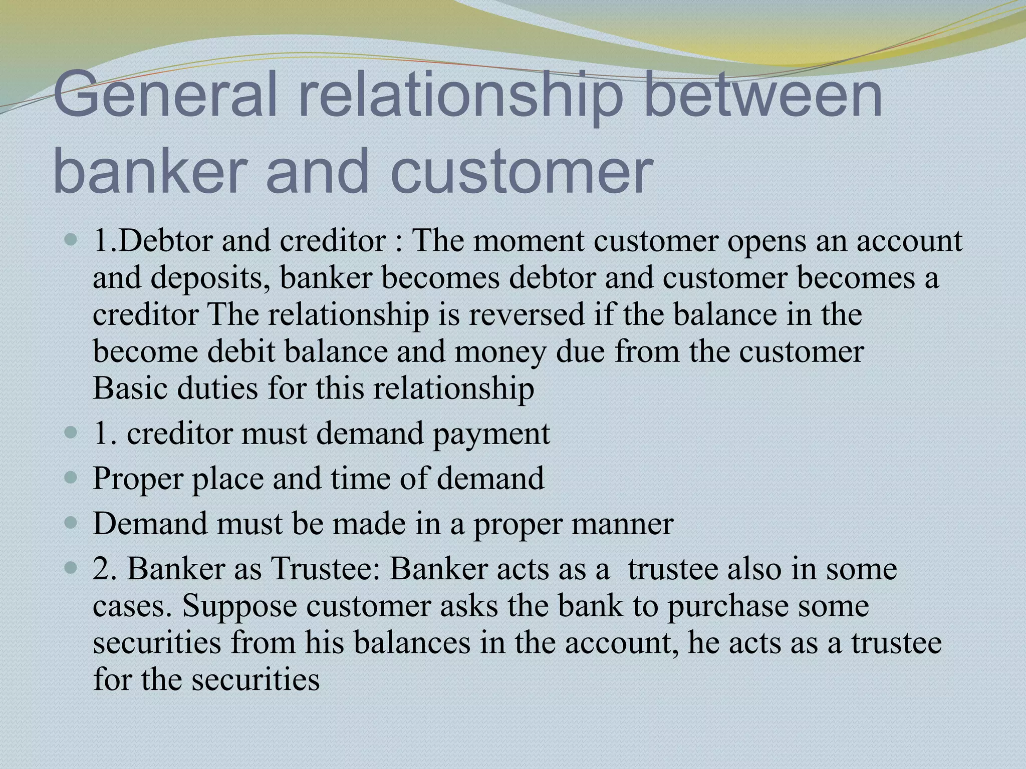 General relationship between
banker and customer
 1.Debtor and creditor : The moment customer opens an account
and deposits, banker becomes debtor and customer becomes a
creditor The relationship is reversed if the balance in the
become debit balance and money due from the customer
Basic duties for this relationship
 1. creditor must demand payment
 Proper place and time of demand
 Demand must be made in a proper manner
 2. Banker as Trustee: Banker acts as a trustee also in some
cases. Suppose customer asks the bank to purchase some
securities from his balances in the account, he acts as a trustee
for the securities
 