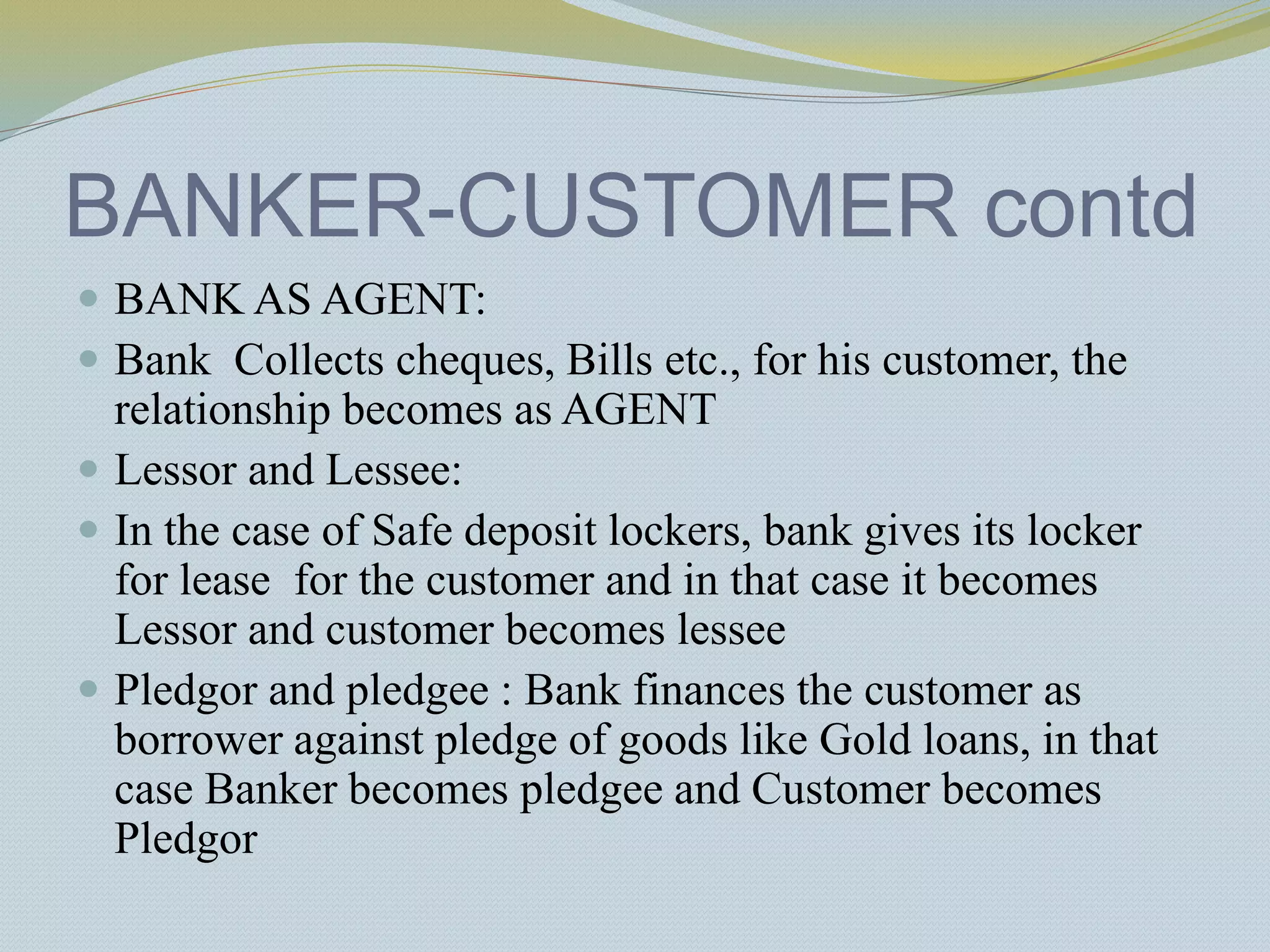BANKER-CUSTOMER contd
 BANK AS AGENT:
 Bank Collects cheques, Bills etc., for his customer, the
relationship becomes as AGENT
 Lessor and Lessee:
 In the case of Safe deposit lockers, bank gives its locker
for lease for the customer and in that case it becomes
Lessor and customer becomes lessee
 Pledgor and pledgee : Bank finances the customer as
borrower against pledge of goods like Gold loans, in that
case Banker becomes pledgee and Customer becomes
Pledgor
 