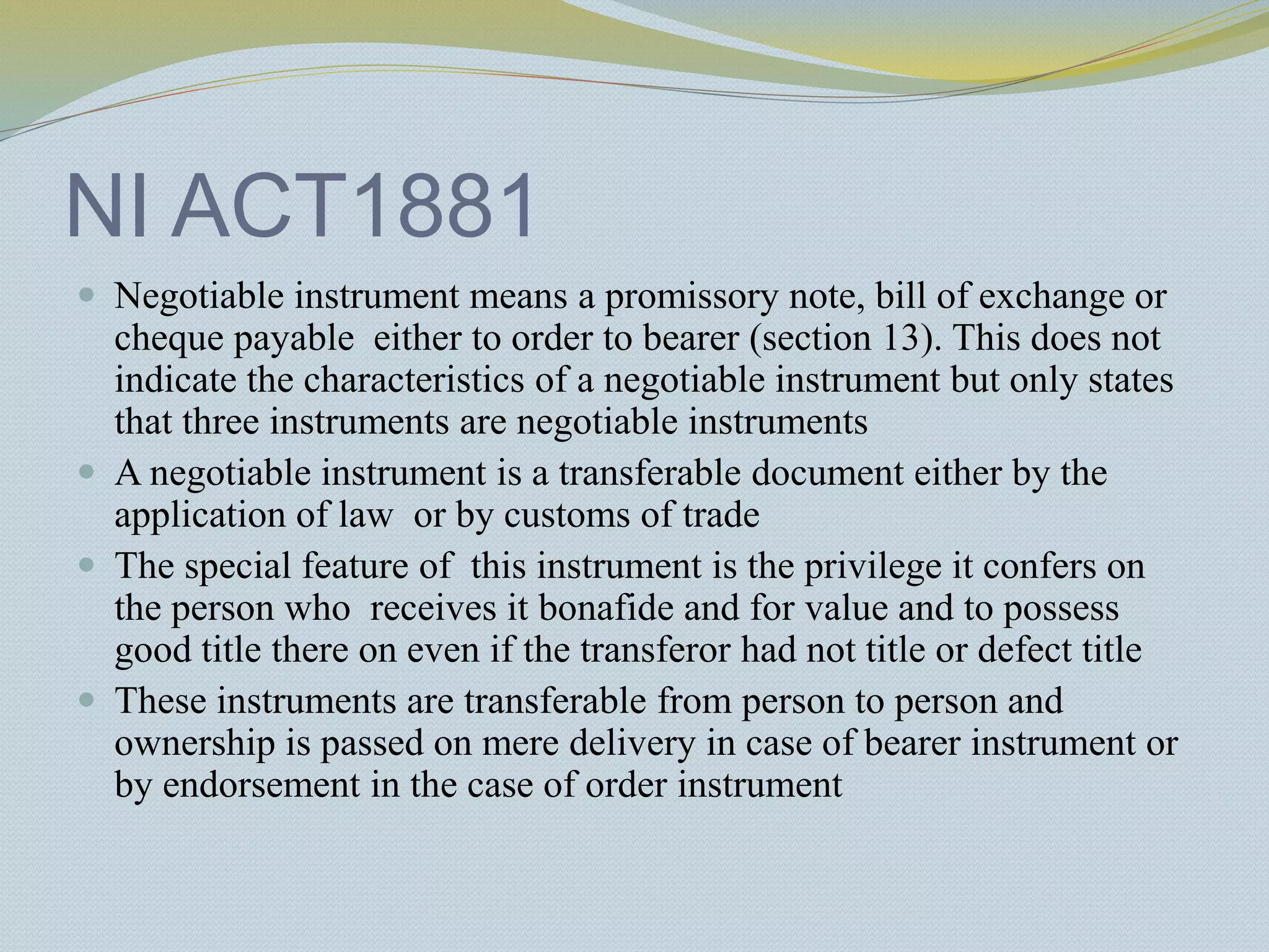 NI ACT1881
 Negotiable instrument means a promissory note, bill of exchange or
cheque payable either to order to bearer (section 13). This does not
indicate the characteristics of a negotiable instrument but only states
that three instruments are negotiable instruments
 A negotiable instrument is a transferable document either by the
application of law or by customs of trade
 The special feature of this instrument is the privilege it confers on
the person who receives it bonafide and for value and to possess
good title there on even if the transferor had not title or defect title
 These instruments are transferable from person to person and
ownership is passed on mere delivery in case of bearer instrument or
by endorsement in the case of order instrument
 