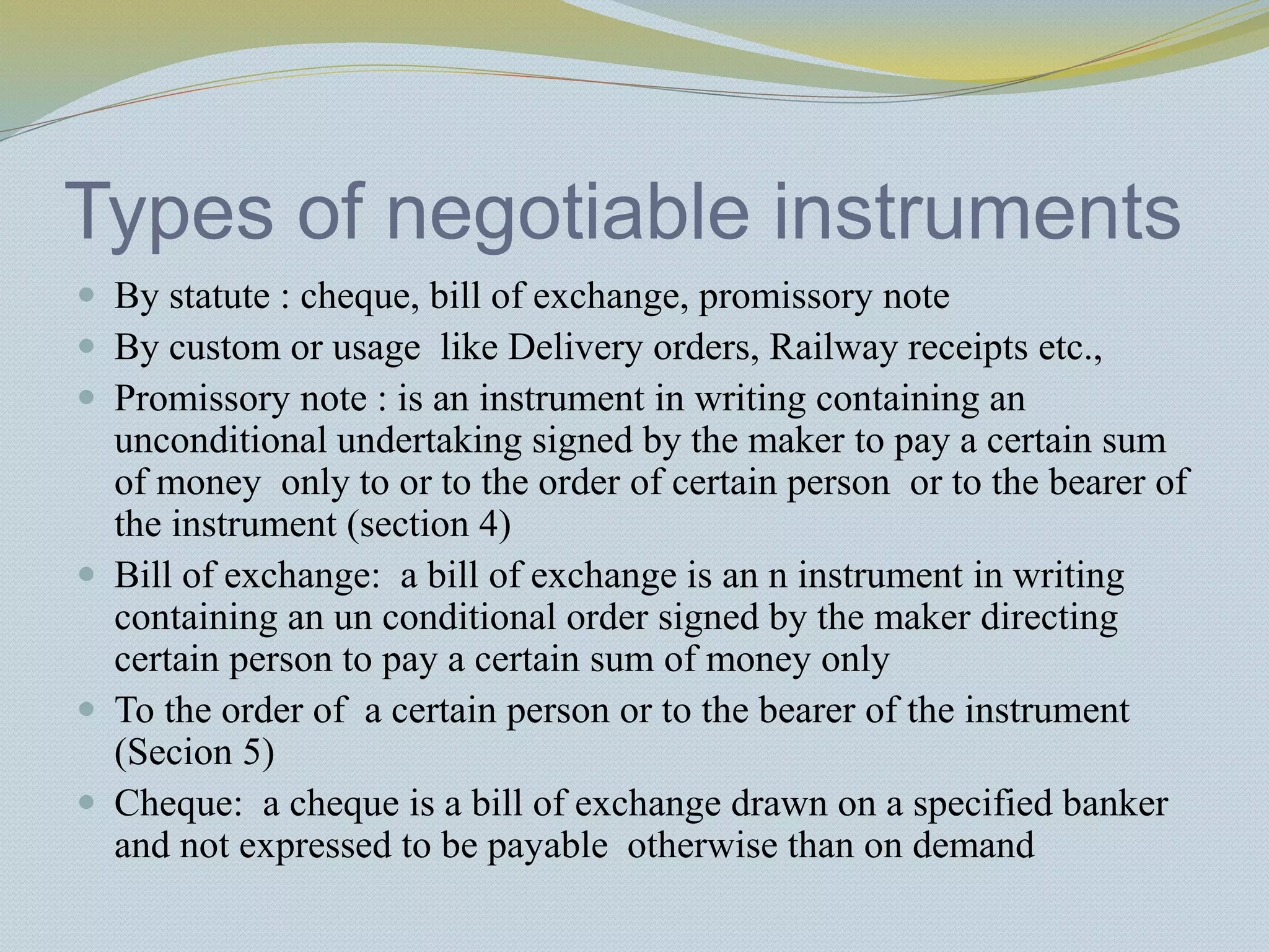 Types of negotiable instruments
 By statute : cheque, bill of exchange, promissory note
 By custom or usage like Delivery orders, Railway receipts etc.,
 Promissory note : is an instrument in writing containing an
unconditional undertaking signed by the maker to pay a certain sum
of money only to or to the order of certain person or to the bearer of
the instrument (section 4)
 Bill of exchange: a bill of exchange is an n instrument in writing
containing an un conditional order signed by the maker directing
certain person to pay a certain sum of money only
 To the order of a certain person or to the bearer of the instrument
(Secion 5)
 Cheque: a cheque is a bill of exchange drawn on a specified banker
and not expressed to be payable otherwise than on demand
 