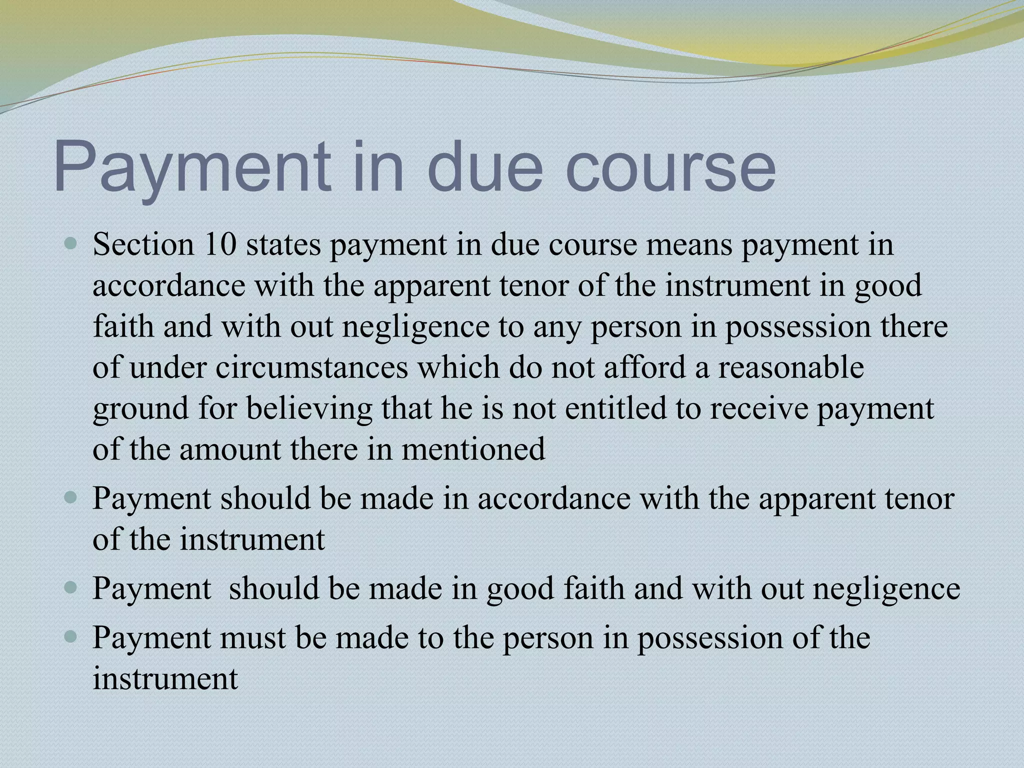 Payment in due course
 Section 10 states payment in due course means payment in
accordance with the apparent tenor of the instrument in good
faith and with out negligence to any person in possession there
of under circumstances which do not afford a reasonable
ground for believing that he is not entitled to receive payment
of the amount there in mentioned
 Payment should be made in accordance with the apparent tenor
of the instrument
 Payment should be made in good faith and with out negligence
 Payment must be made to the person in possession of the
instrument
 