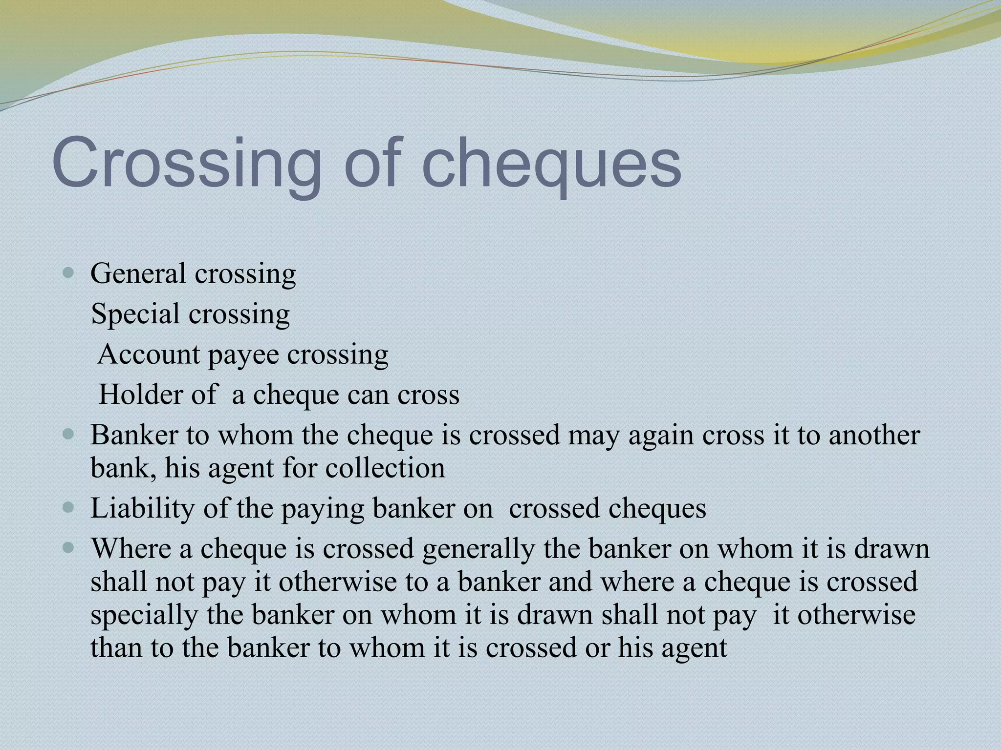 Crossing of cheques
 General crossing
Special crossing
Account payee crossing
Holder of a cheque can cross
 Banker to whom the cheque is crossed may again cross it to another
bank, his agent for collection
 Liability of the paying banker on crossed cheques
 Where a cheque is crossed generally the banker on whom it is drawn
shall not pay it otherwise to a banker and where a cheque is crossed
specially the banker on whom it is drawn shall not pay it otherwise
than to the banker to whom it is crossed or his agent
 