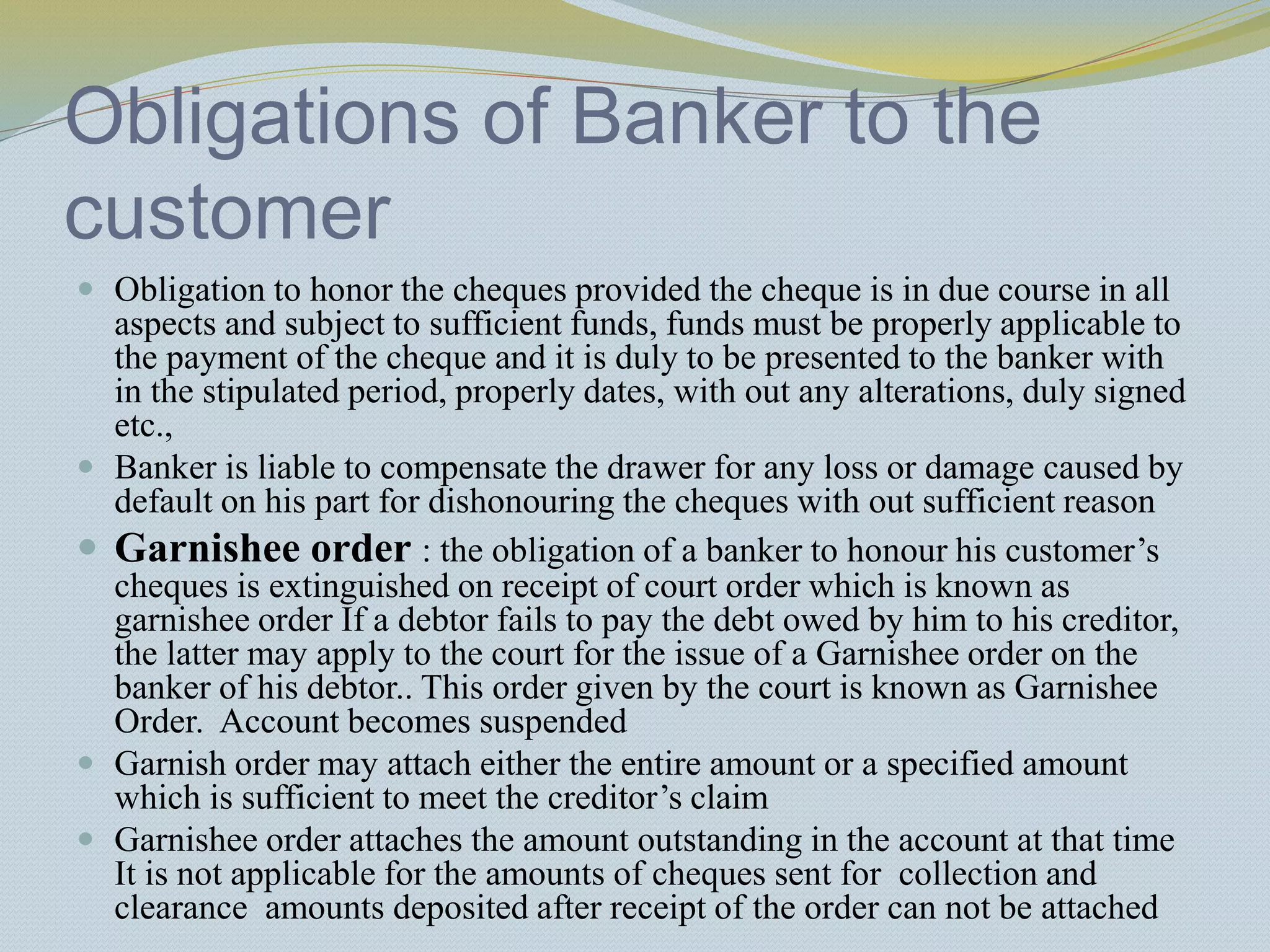 Obligations of Banker to the
customer
 Obligation to honor the cheques provided the cheque is in due course in all
aspects and subject to sufficient funds, funds must be properly applicable to
the payment of the cheque and it is duly to be presented to the banker with
in the stipulated period, properly dates, with out any alterations, duly signed
etc.,
 Banker is liable to compensate the drawer for any loss or damage caused by
default on his part for dishonouring the cheques with out sufficient reason
 Garnishee order : the obligation of a banker to honour his customer’s
cheques is extinguished on receipt of court order which is known as
garnishee order If a debtor fails to pay the debt owed by him to his creditor,
the latter may apply to the court for the issue of a Garnishee order on the
banker of his debtor.. This order given by the court is known as Garnishee
Order. Account becomes suspended
 Garnish order may attach either the entire amount or a specified amount
which is sufficient to meet the creditor’s claim
 Garnishee order attaches the amount outstanding in the account at that time
It is not applicable for the amounts of cheques sent for collection and
clearance amounts deposited after receipt of the order can not be attached
 