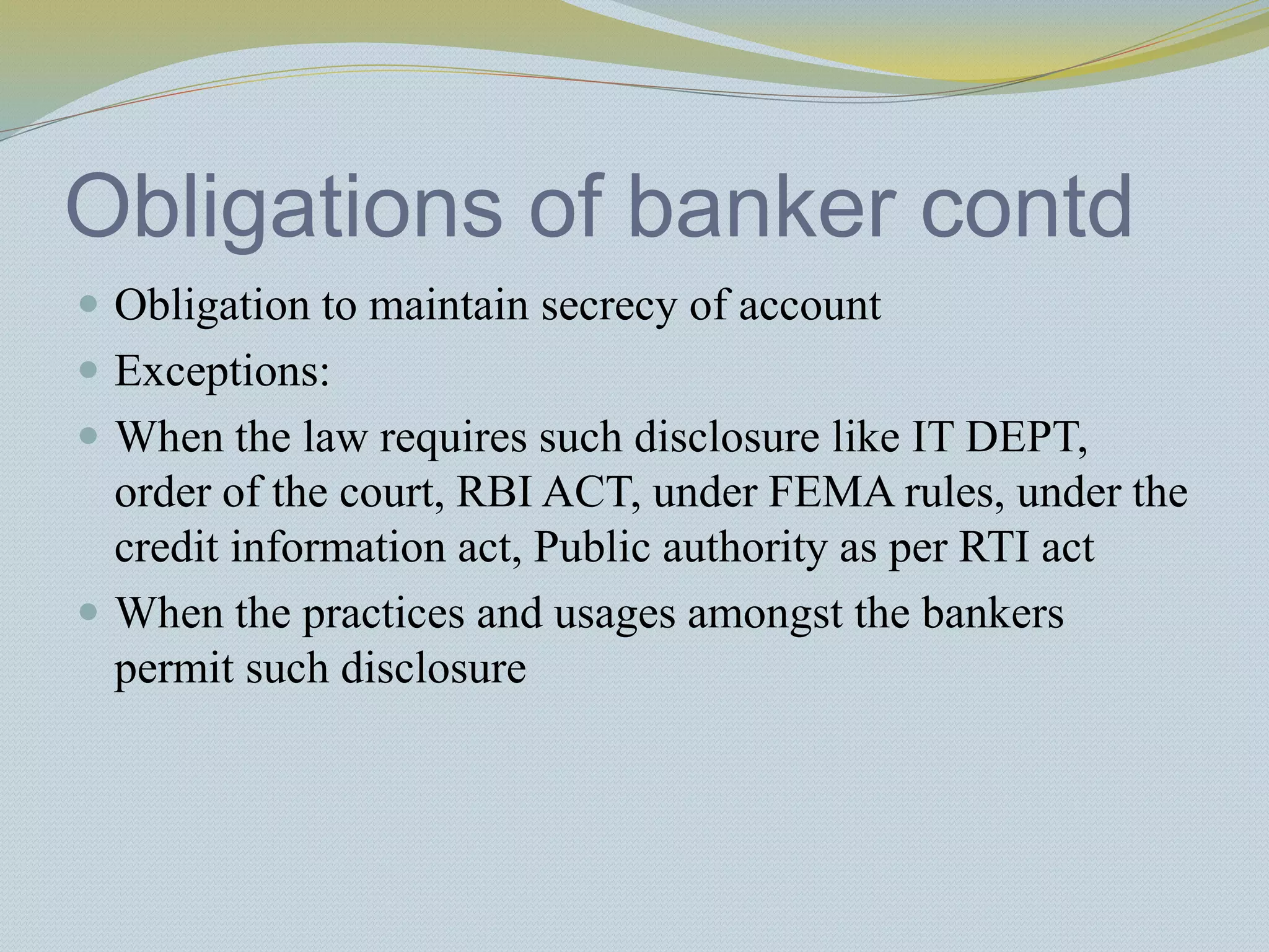Obligations of banker contd
 Obligation to maintain secrecy of account
 Exceptions:
 When the law requires such disclosure like IT DEPT,
order of the court, RBI ACT, under FEMA rules, under the
credit information act, Public authority as per RTI act
 When the practices and usages amongst the bankers
permit such disclosure
 