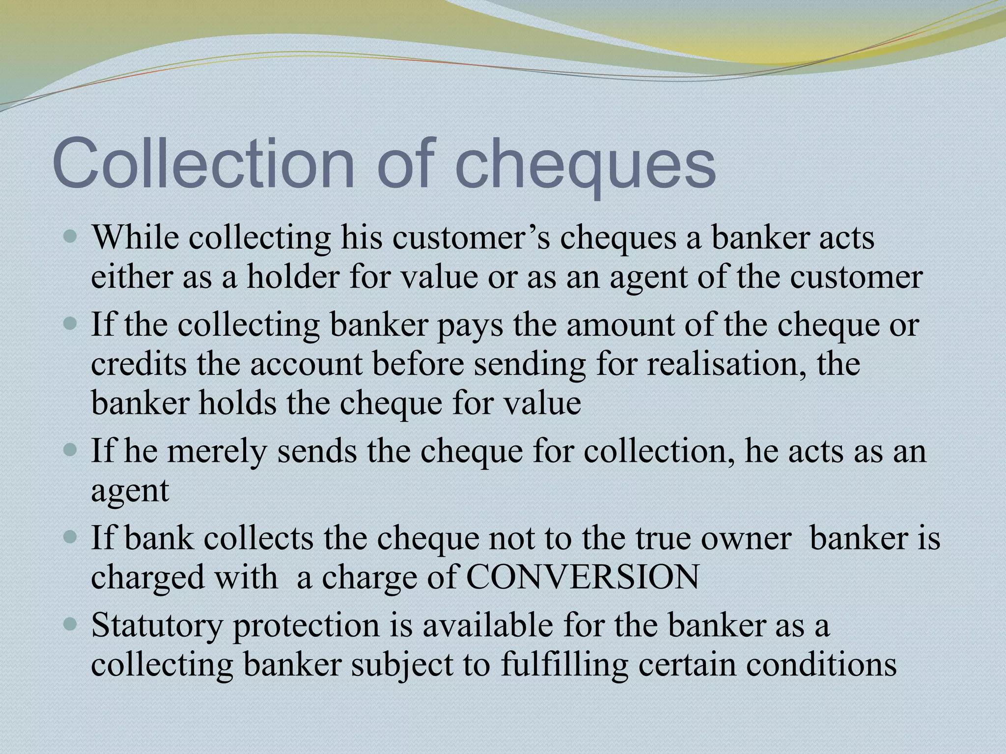 Collection of cheques
 While collecting his customer’s cheques a banker acts
either as a holder for value or as an agent of the customer
 If the collecting banker pays the amount of the cheque or
credits the account before sending for realisation, the
banker holds the cheque for value
 If he merely sends the cheque for collection, he acts as an
agent
 If bank collects the cheque not to the true owner banker is
charged with a charge of CONVERSION
 Statutory protection is available for the banker as a
collecting banker subject to fulfilling certain conditions
 