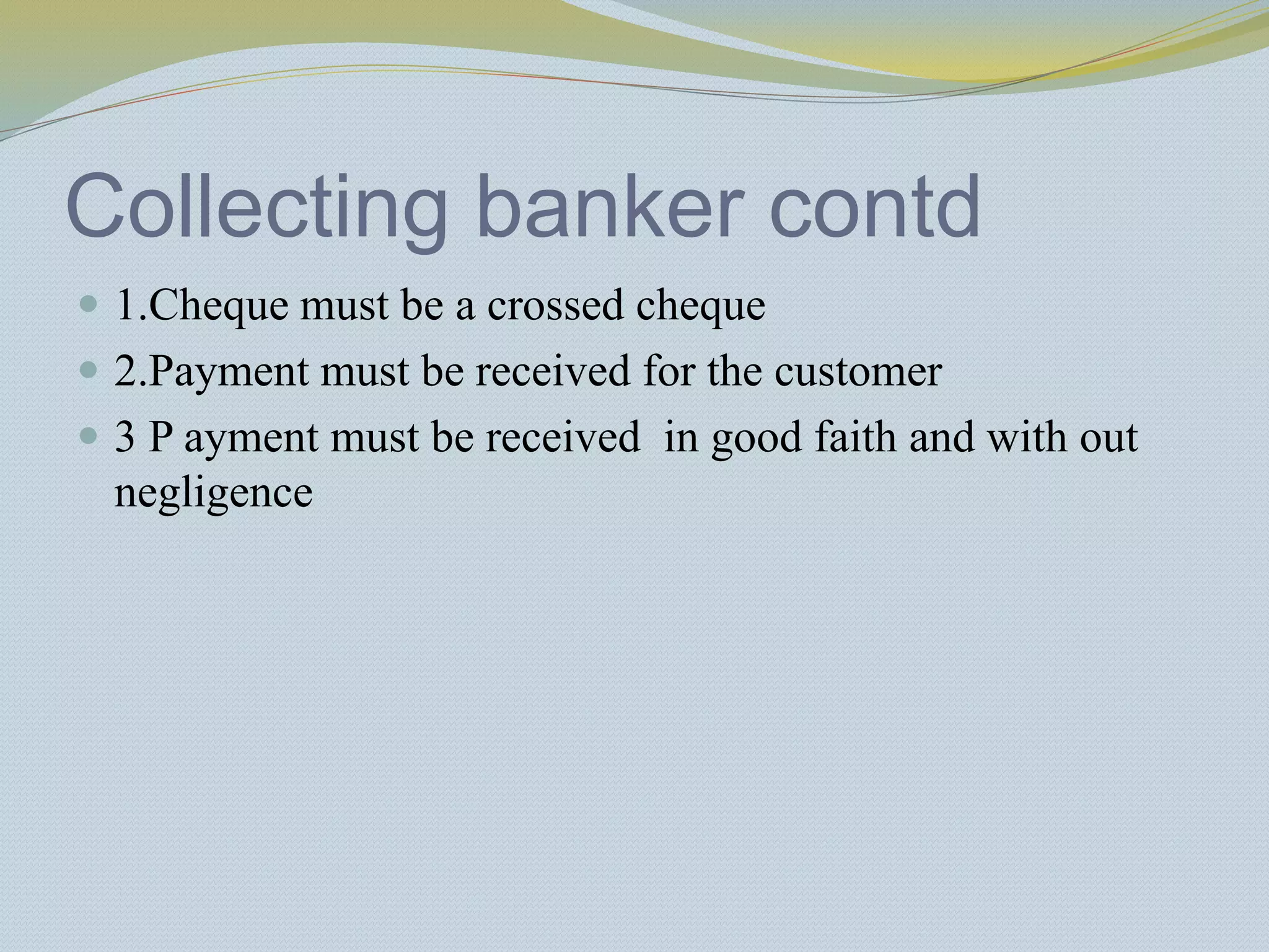 Collecting banker contd
 1.Cheque must be a crossed cheque
 2.Payment must be received for the customer
 3 P ayment must be received in good faith and with out
negligence
 