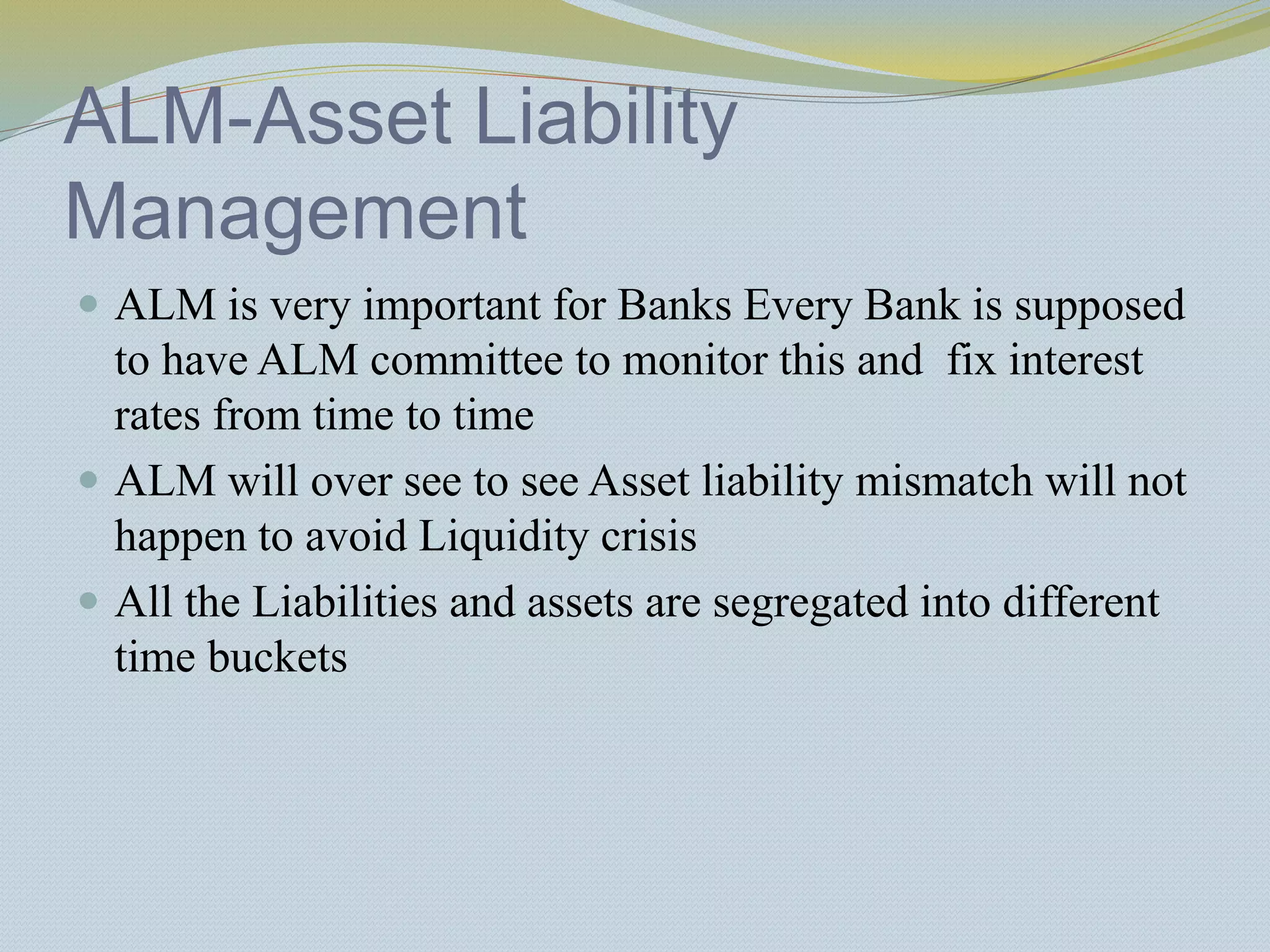 ALM-Asset Liability
Management
 ALM is very important for Banks Every Bank is supposed
to have ALM committee to monitor this and fix interest
rates from time to time
 ALM will over see to see Asset liability mismatch will not
happen to avoid Liquidity crisis
 All the Liabilities and assets are segregated into different
time buckets
 