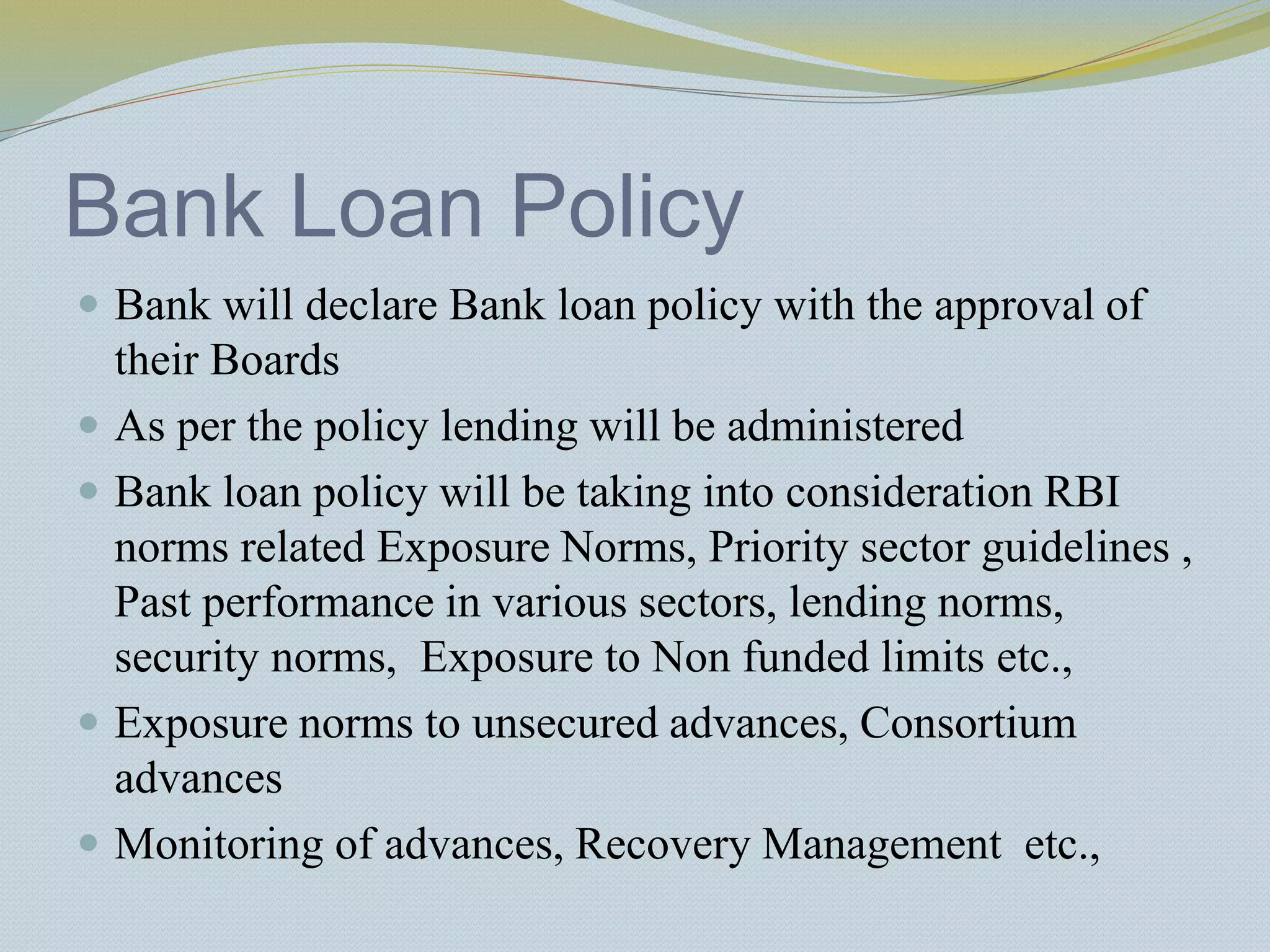 Bank Loan Policy
 Bank will declare Bank loan policy with the approval of
their Boards
 As per the policy lending will be administered
 Bank loan policy will be taking into consideration RBI
norms related Exposure Norms, Priority sector guidelines ,
Past performance in various sectors, lending norms,
security norms, Exposure to Non funded limits etc.,
 Exposure norms to unsecured advances, Consortium
advances
 Monitoring of advances, Recovery Management etc.,
 