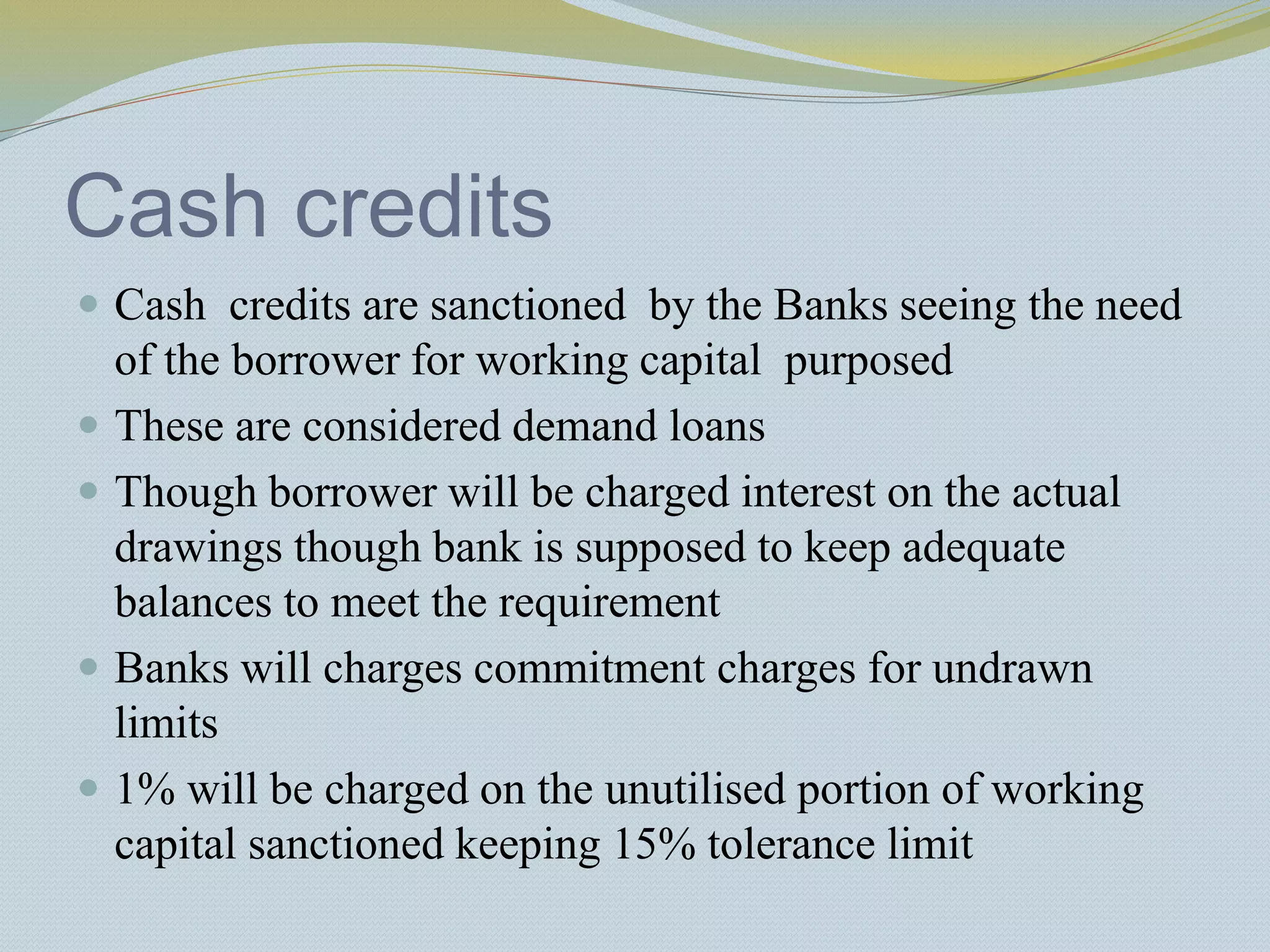 Cash credits
 Cash credits are sanctioned by the Banks seeing the need
of the borrower for working capital purposed
 These are considered demand loans
 Though borrower will be charged interest on the actual
drawings though bank is supposed to keep adequate
balances to meet the requirement
 Banks will charges commitment charges for undrawn
limits
 1% will be charged on the unutilised portion of working
capital sanctioned keeping 15% tolerance limit
 