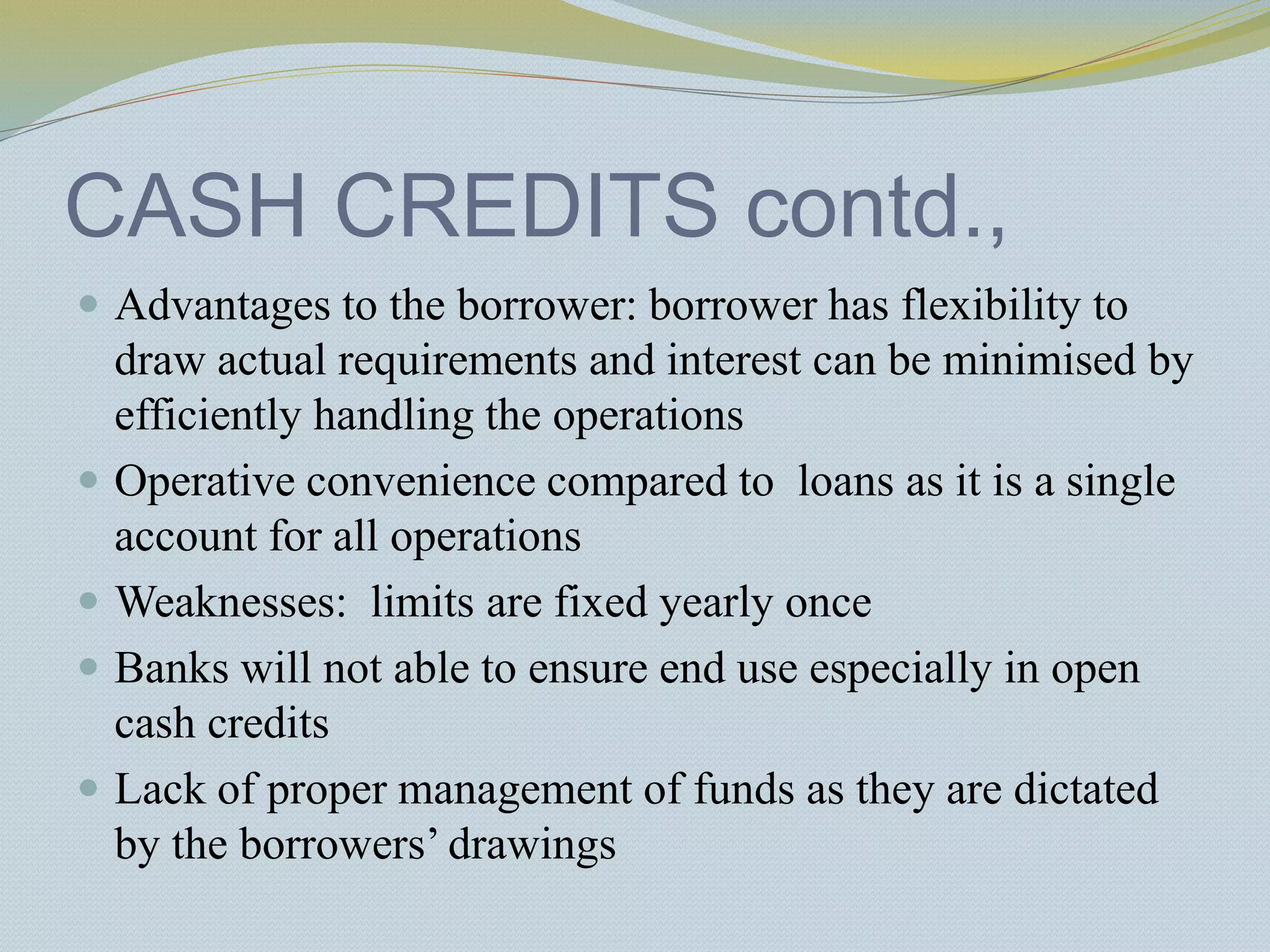 CASH CREDITS contd.,
 Advantages to the borrower: borrower has flexibility to
draw actual requirements and interest can be minimised by
efficiently handling the operations
 Operative convenience compared to loans as it is a single
account for all operations
 Weaknesses: limits are fixed yearly once
 Banks will not able to ensure end use especially in open
cash credits
 Lack of proper management of funds as they are dictated
by the borrowers’ drawings
 
