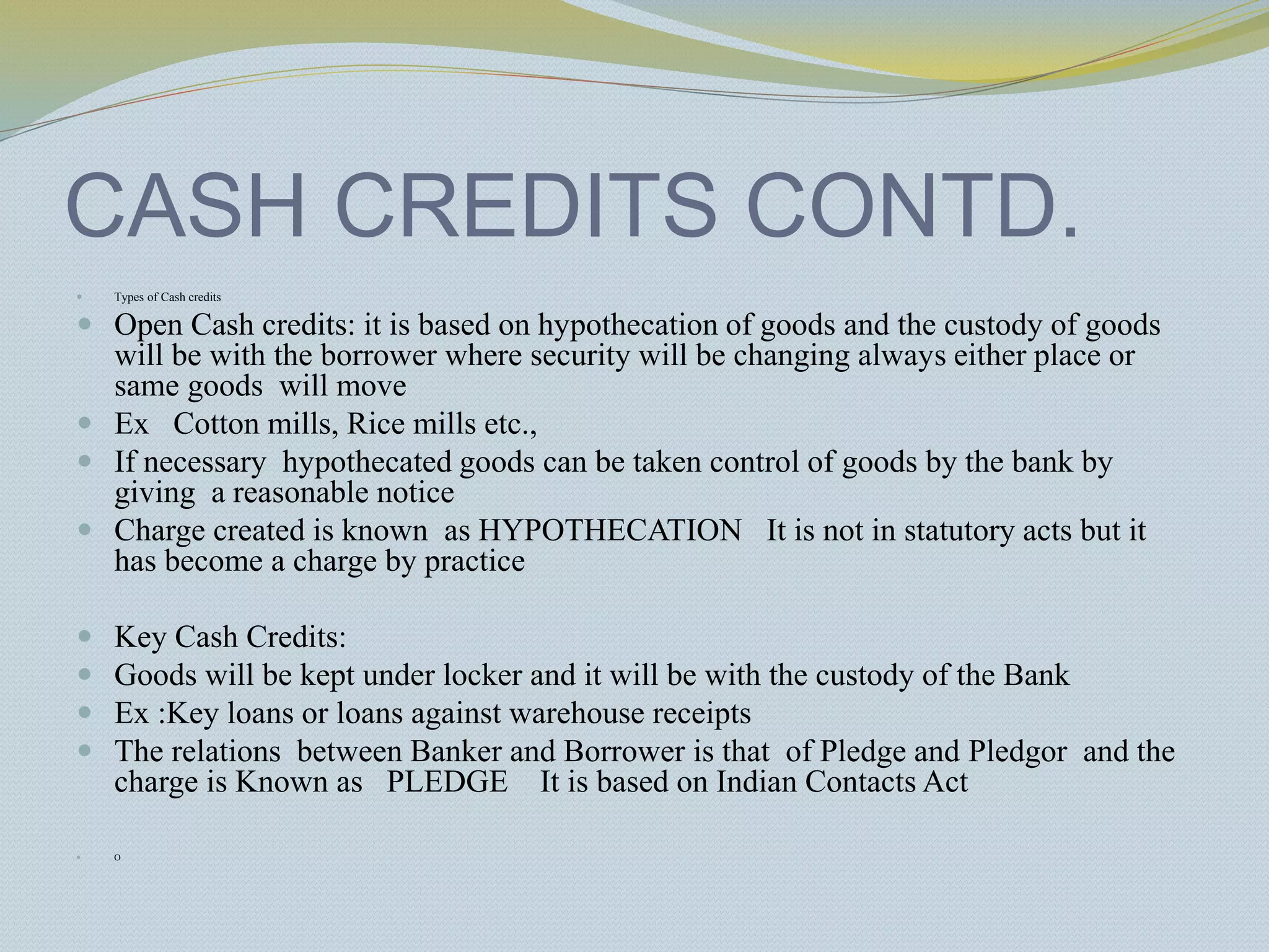 CASH CREDITS CONTD.
 Types of Cash credits
 Open Cash credits: it is based on hypothecation of goods and the custody of goods
will be with the borrower where security will be changing always either place or
same goods will move
 Ex Cotton mills, Rice mills etc.,
 If necessary hypothecated goods can be taken control of goods by the bank by
giving a reasonable notice
 Charge created is known as HYPOTHECATION It is not in statutory acts but it
has become a charge by practice
 Key Cash Credits:
 Goods will be kept under locker and it will be with the custody of the Bank
 Ex :Key loans or loans against warehouse receipts
 The relations between Banker and Borrower is that of Pledge and Pledgor and the
charge is Known as PLEDGE It is based on Indian Contacts Act
 O
 