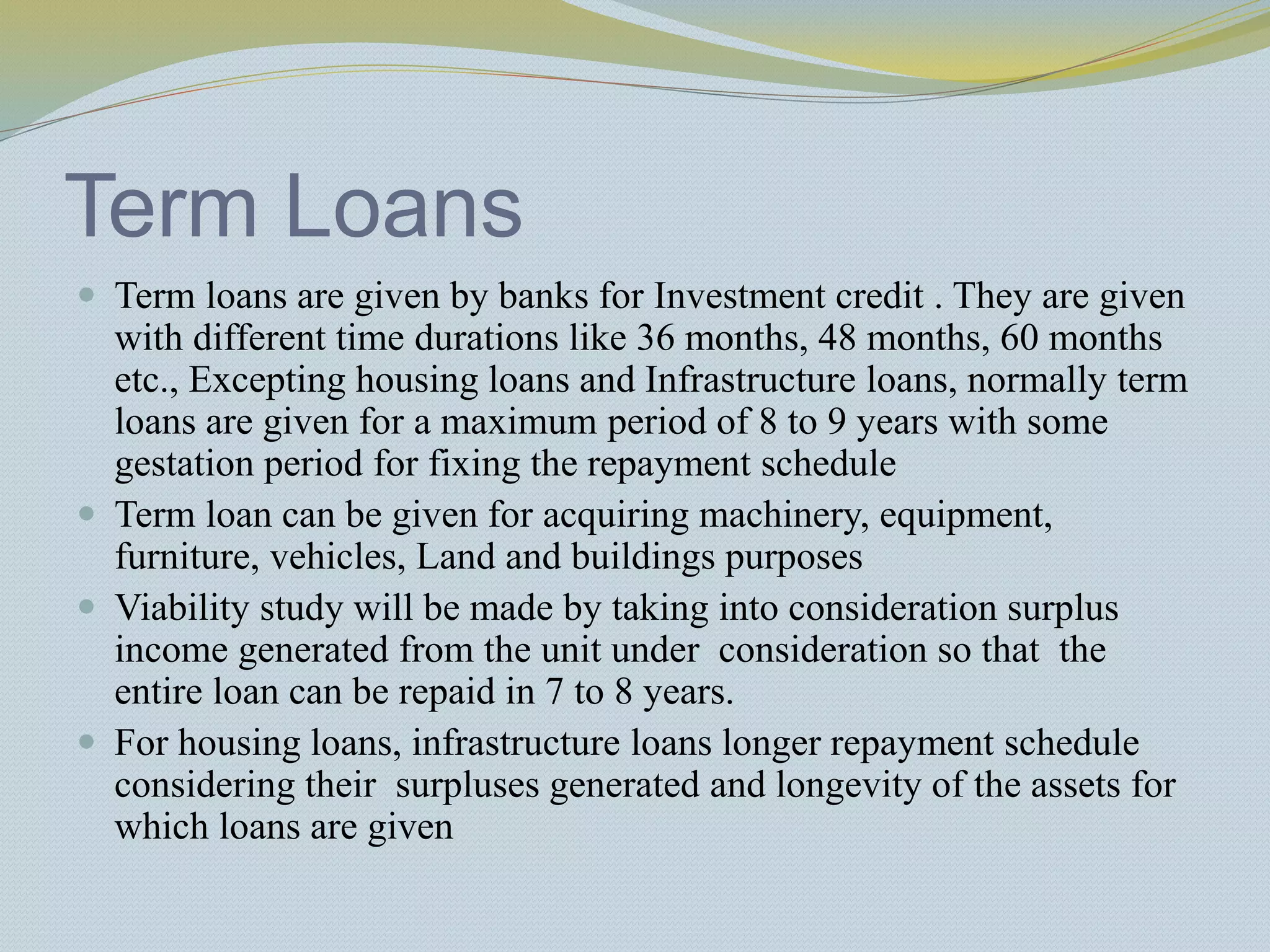 Term Loans
 Term loans are given by banks for Investment credit . They are given
with different time durations like 36 months, 48 months, 60 months
etc., Excepting housing loans and Infrastructure loans, normally term
loans are given for a maximum period of 8 to 9 years with some
gestation period for fixing the repayment schedule
 Term loan can be given for acquiring machinery, equipment,
furniture, vehicles, Land and buildings purposes
 Viability study will be made by taking into consideration surplus
income generated from the unit under consideration so that the
entire loan can be repaid in 7 to 8 years.
 For housing loans, infrastructure loans longer repayment schedule
considering their surpluses generated and longevity of the assets for
which loans are given
 