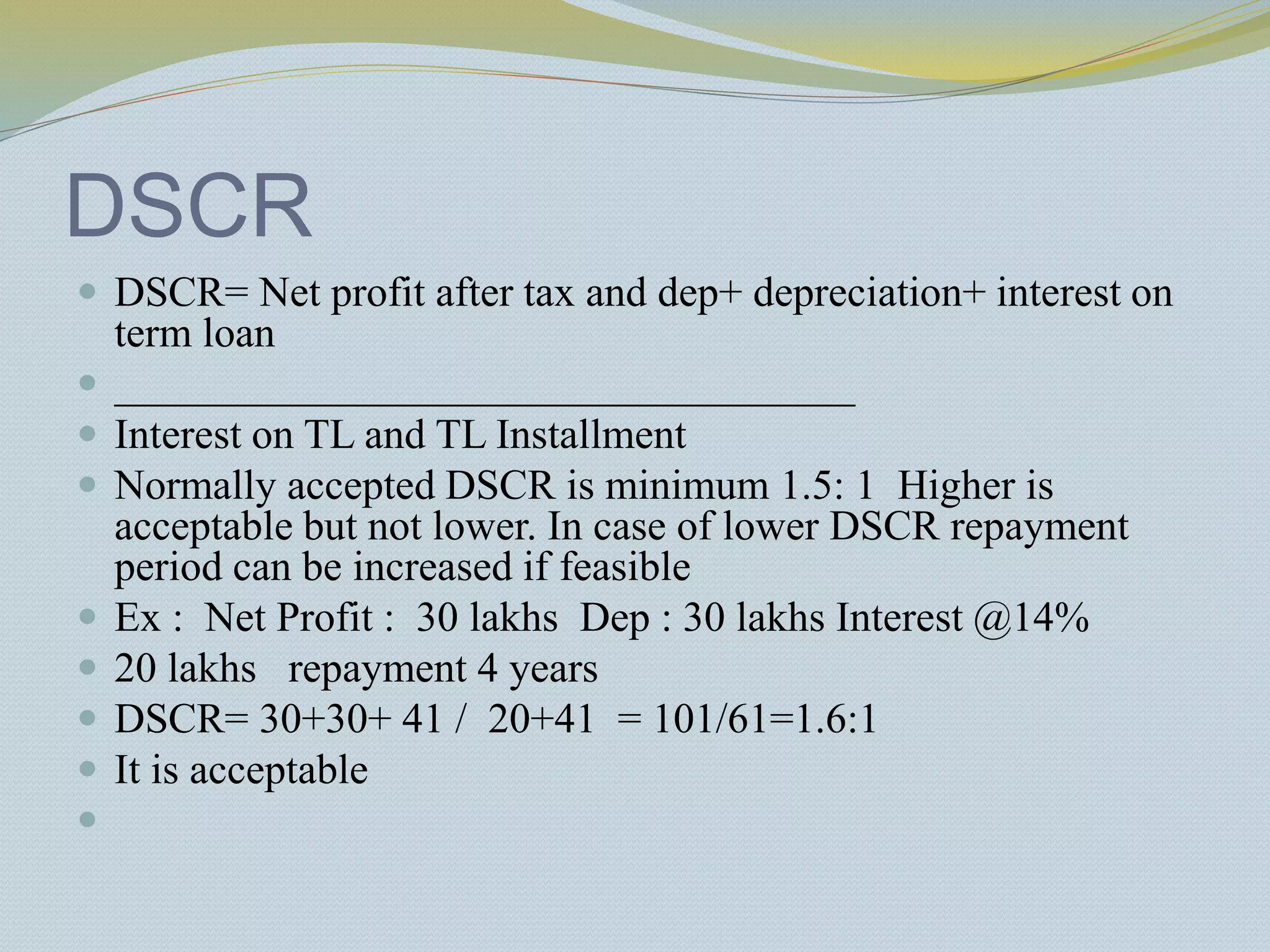 DSCR
 DSCR= Net profit after tax and dep+ depreciation+ interest on
term loan
 ___________________________________
 Interest on TL and TL Installment
 Normally accepted DSCR is minimum 1.5: 1 Higher is
acceptable but not lower. In case of lower DSCR repayment
period can be increased if feasible
 Ex : Net Profit : 30 lakhs Dep : 30 lakhs Interest @14%
 20 lakhs repayment 4 years
 DSCR= 30+30+ 41 / 20+41 = 101/61=1.6:1
 It is acceptable

 