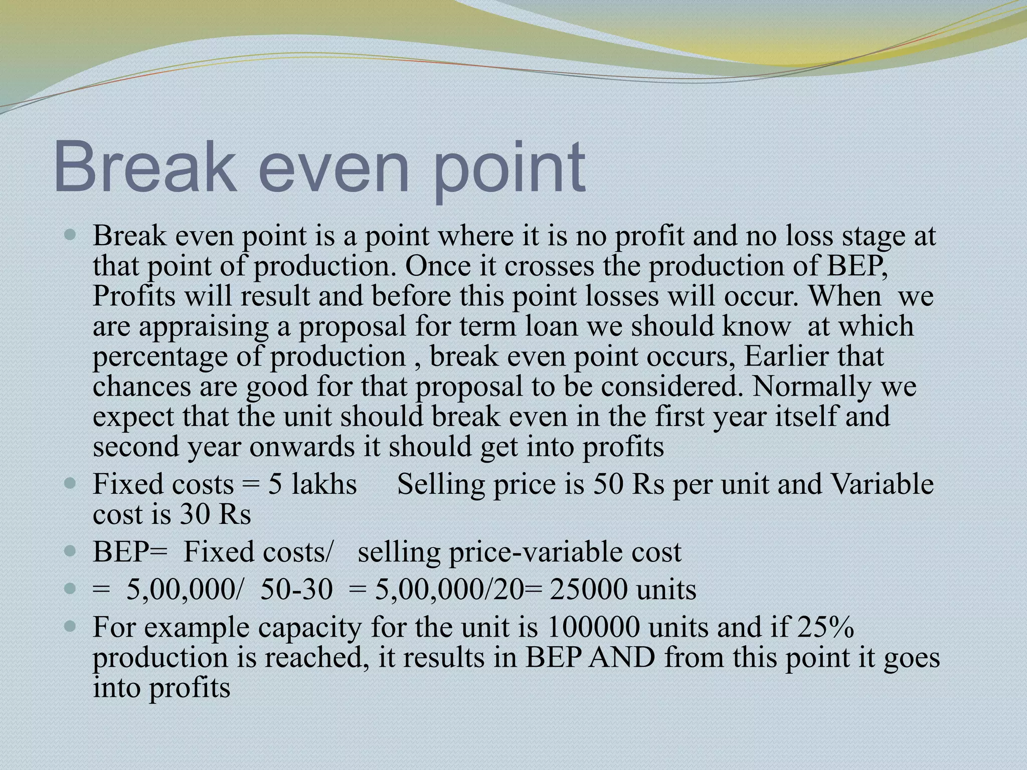 Break even point
 Break even point is a point where it is no profit and no loss stage at
that point of production. Once it crosses the production of BEP,
Profits will result and before this point losses will occur. When we
are appraising a proposal for term loan we should know at which
percentage of production , break even point occurs, Earlier that
chances are good for that proposal to be considered. Normally we
expect that the unit should break even in the first year itself and
second year onwards it should get into profits
 Fixed costs = 5 lakhs Selling price is 50 Rs per unit and Variable
cost is 30 Rs
 BEP= Fixed costs/ selling price-variable cost
 = 5,00,000/ 50-30 = 5,00,000/20= 25000 units
 For example capacity for the unit is 100000 units and if 25%
production is reached, it results in BEP AND from this point it goes
into profits
 