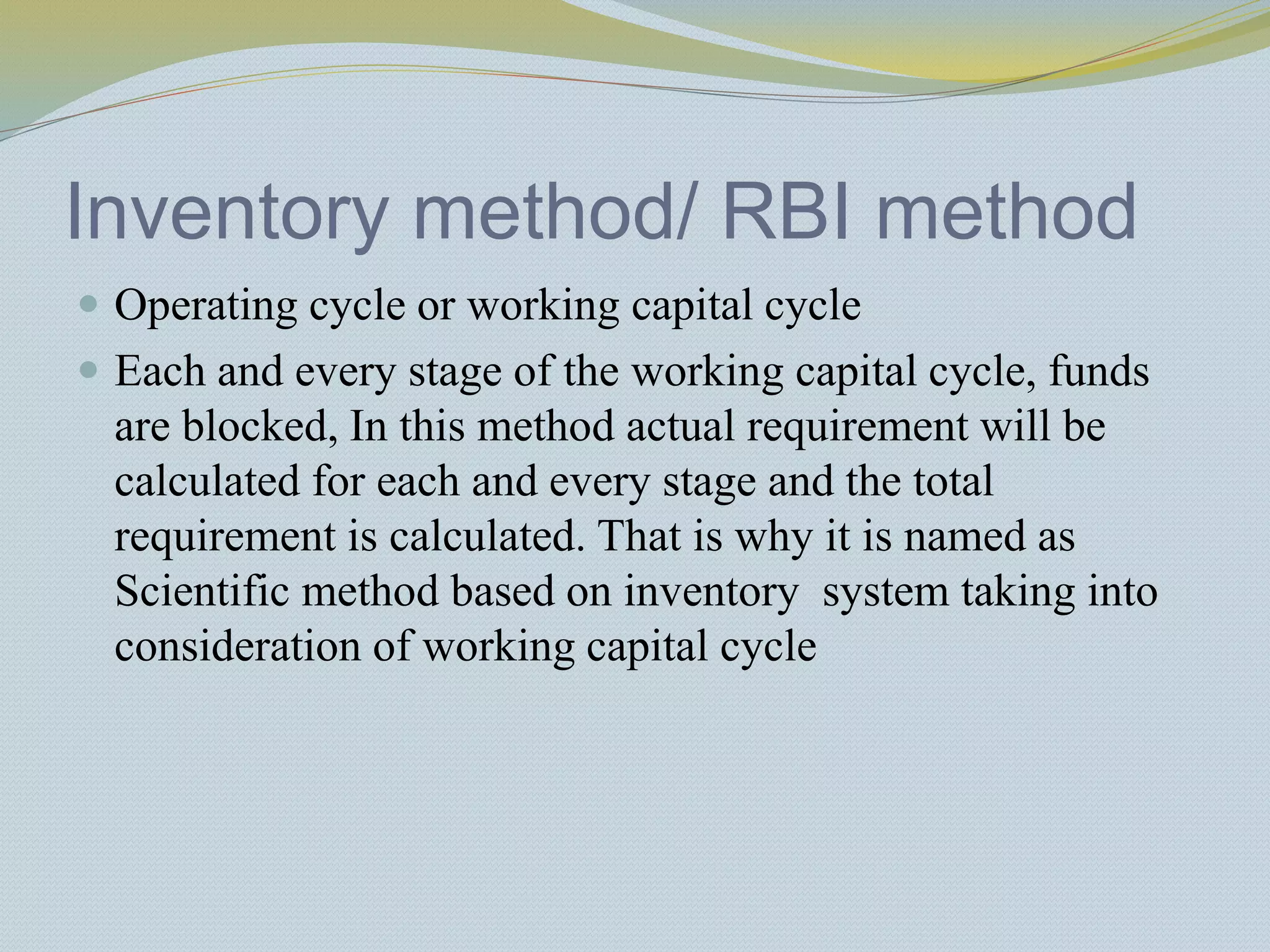 Inventory method/ RBI method
 Operating cycle or working capital cycle
 Each and every stage of the working capital cycle, funds
are blocked, In this method actual requirement will be
calculated for each and every stage and the total
requirement is calculated. That is why it is named as
Scientific method based on inventory system taking into
consideration of working capital cycle
 