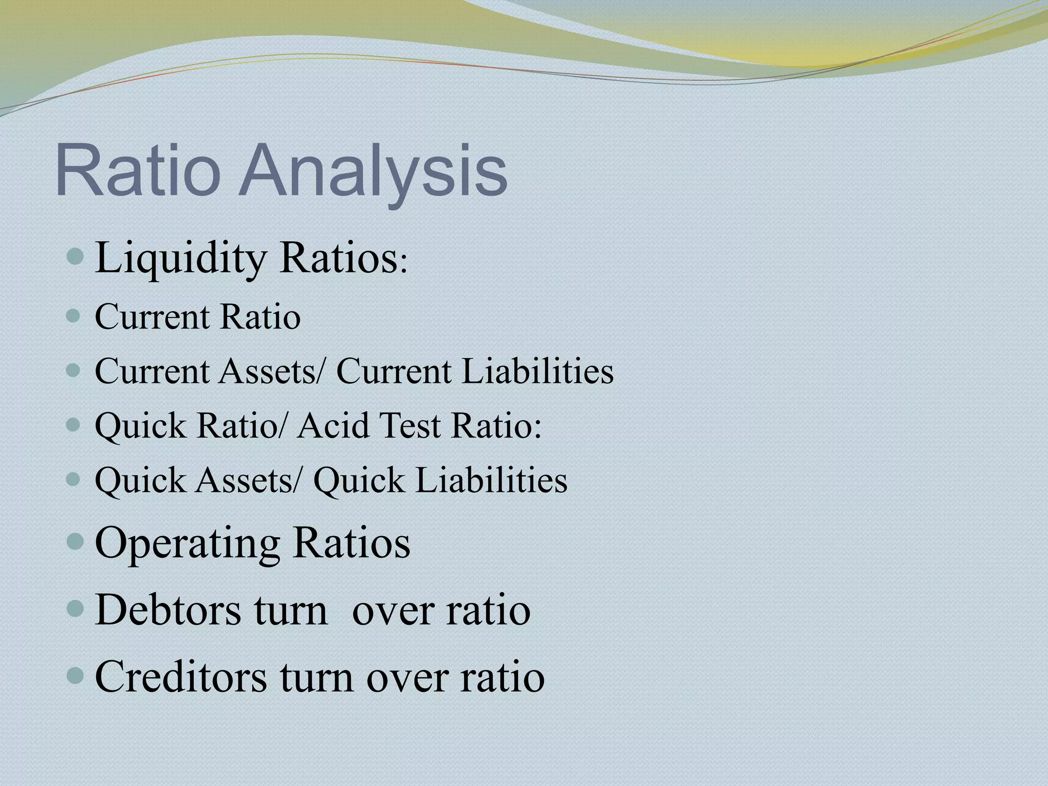 Ratio Analysis
 Liquidity Ratios:
 Current Ratio
 Current Assets/ Current Liabilities
 Quick Ratio/ Acid Test Ratio:
 Quick Assets/ Quick Liabilities
 Operating Ratios
 Debtors turn over ratio
 Creditors turn over ratio
 