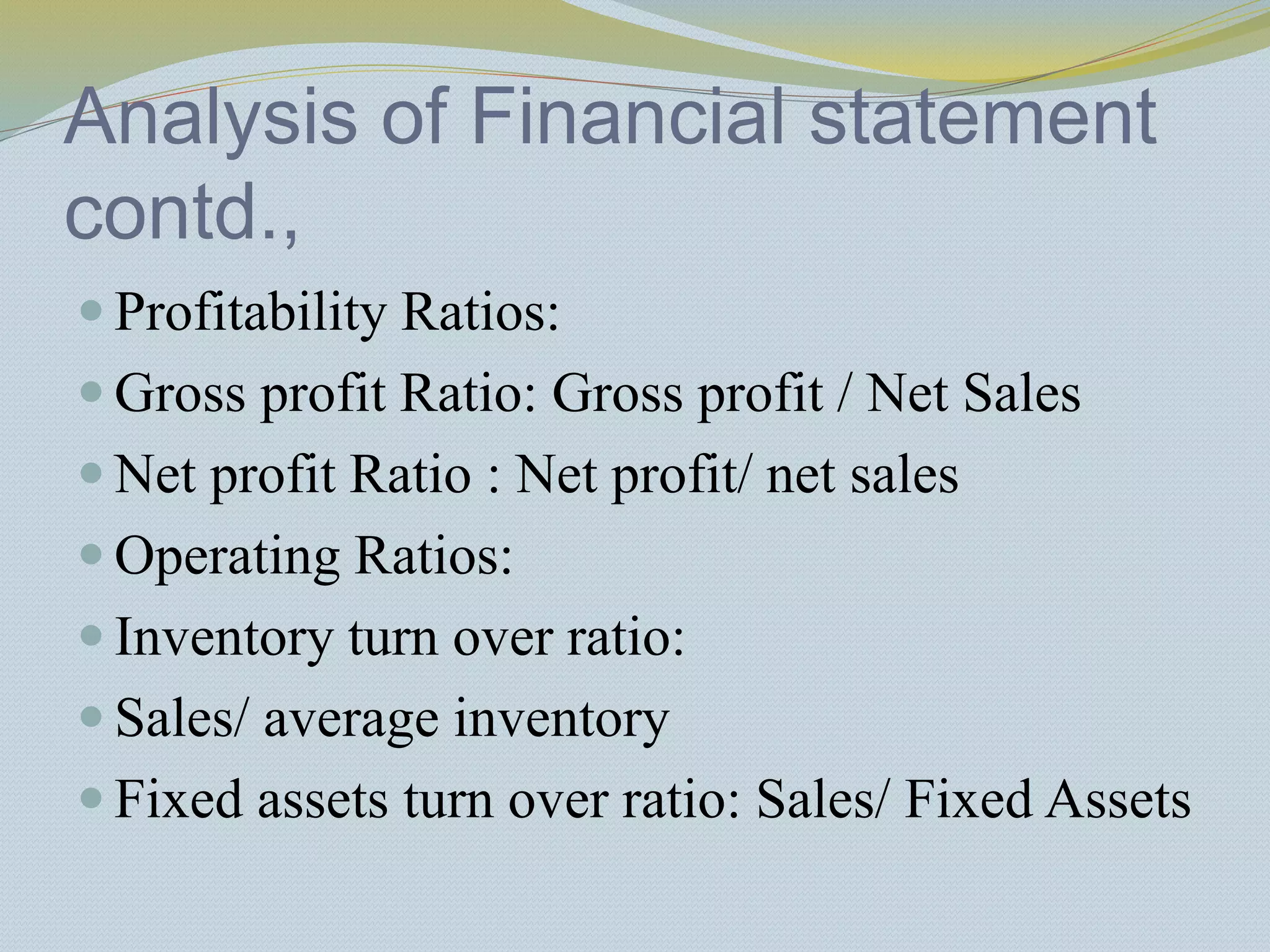 Analysis of Financial statement
contd.,
 Profitability Ratios:
 Gross profit Ratio: Gross profit / Net Sales
 Net profit Ratio : Net profit/ net sales
 Operating Ratios:
 Inventory turn over ratio:
 Sales/ average inventory
 Fixed assets turn over ratio: Sales/ Fixed Assets
 