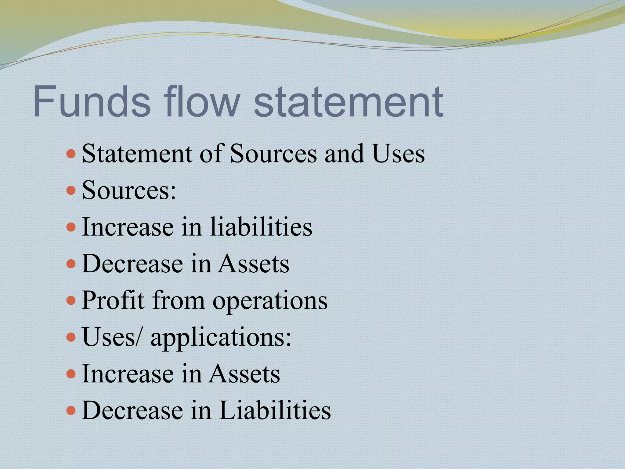 Funds flow statement
 Statement of Sources and Uses
 Sources:
 Increase in liabilities
 Decrease in Assets
 Profit from operations
 Uses/ applications:
 Increase in Assets
 Decrease in Liabilities
 