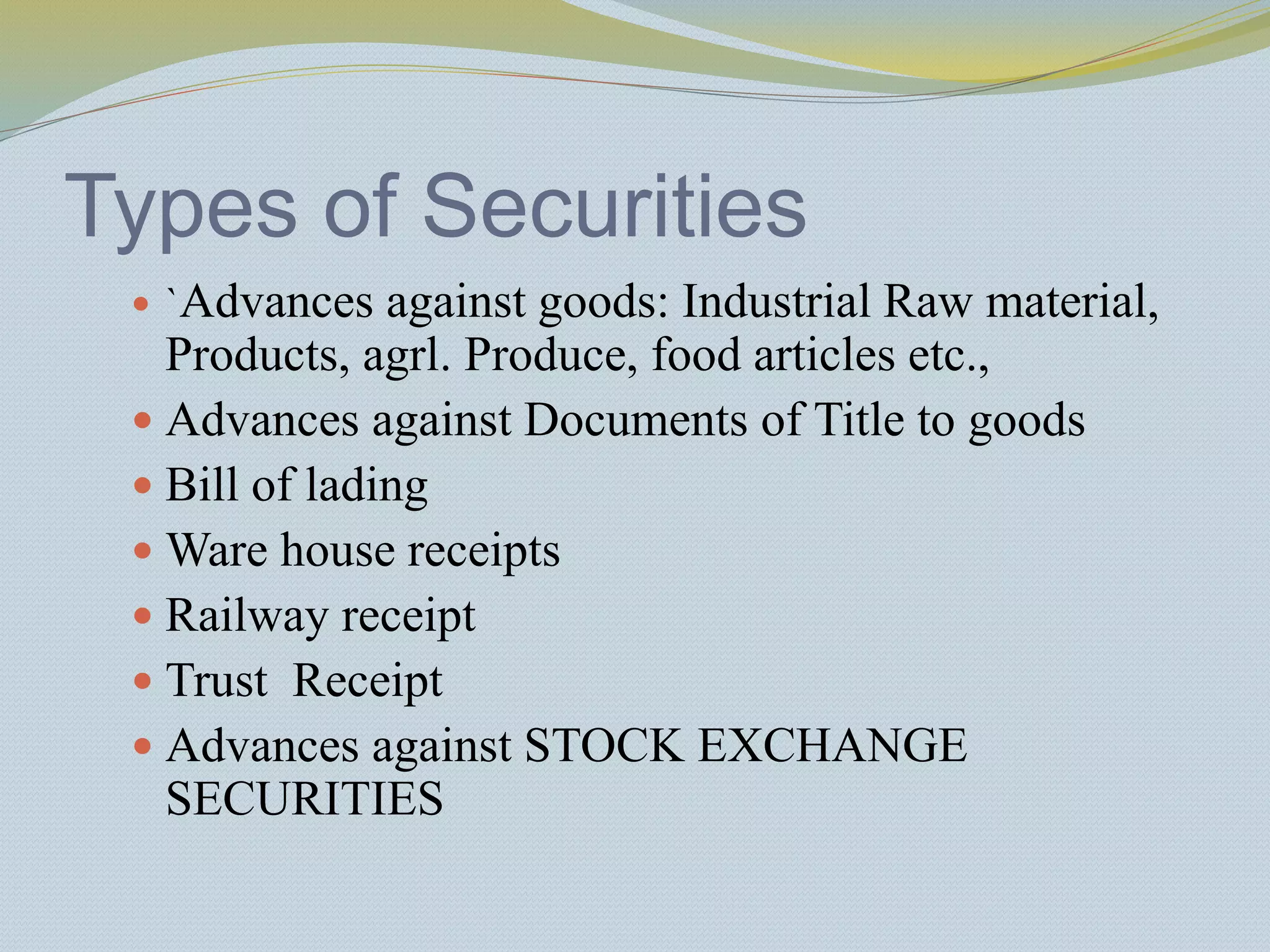 Types of Securities
 `Advances against goods: Industrial Raw material,
Products, agrl. Produce, food articles etc.,
 Advances against Documents of Title to goods
 Bill of lading
 Ware house receipts
 Railway receipt
 Trust Receipt
 Advances against STOCK EXCHANGE
SECURITIES
 