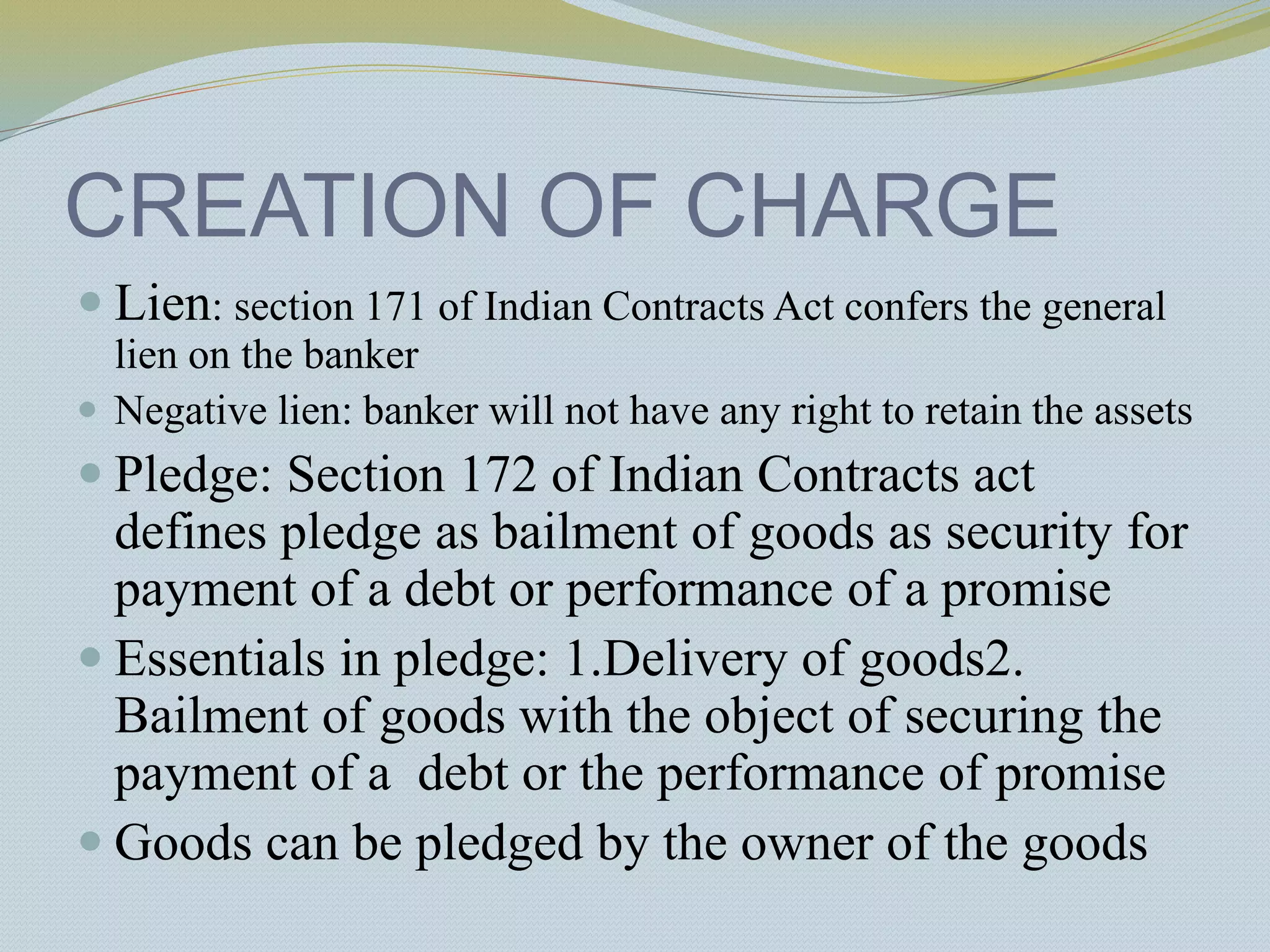 CREATION OF CHARGE
 Lien: section 171 of Indian Contracts Act confers the general
lien on the banker
 Negative lien: banker will not have any right to retain the assets
 Pledge: Section 172 of Indian Contracts act
defines pledge as bailment of goods as security for
payment of a debt or performance of a promise
 Essentials in pledge: 1.Delivery of goods2.
Bailment of goods with the object of securing the
payment of a debt or the performance of promise
 Goods can be pledged by the owner of the goods
 