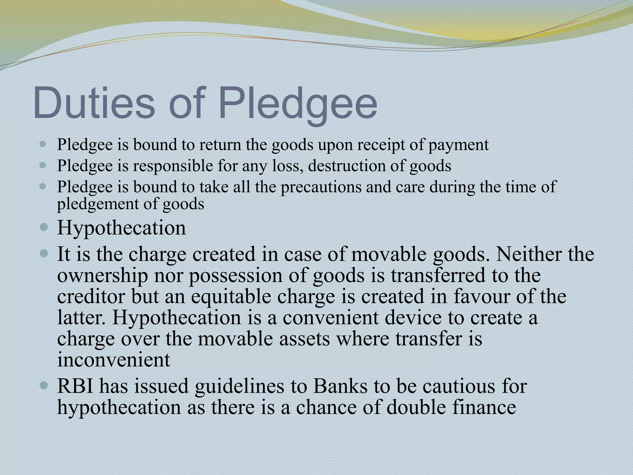 Duties of Pledgee
 Pledgee is bound to return the goods upon receipt of payment
 Pledgee is responsible for any loss, destruction of goods
 Pledgee is bound to take all the precautions and care during the time of
pledgement of goods
 Hypothecation
 It is the charge created in case of movable goods. Neither the
ownership nor possession of goods is transferred to the
creditor but an equitable charge is created in favour of the
latter. Hypothecation is a convenient device to create a
charge over the movable assets where transfer is
inconvenient
 RBI has issued guidelines to Banks to be cautious for
hypothecation as there is a chance of double finance
 