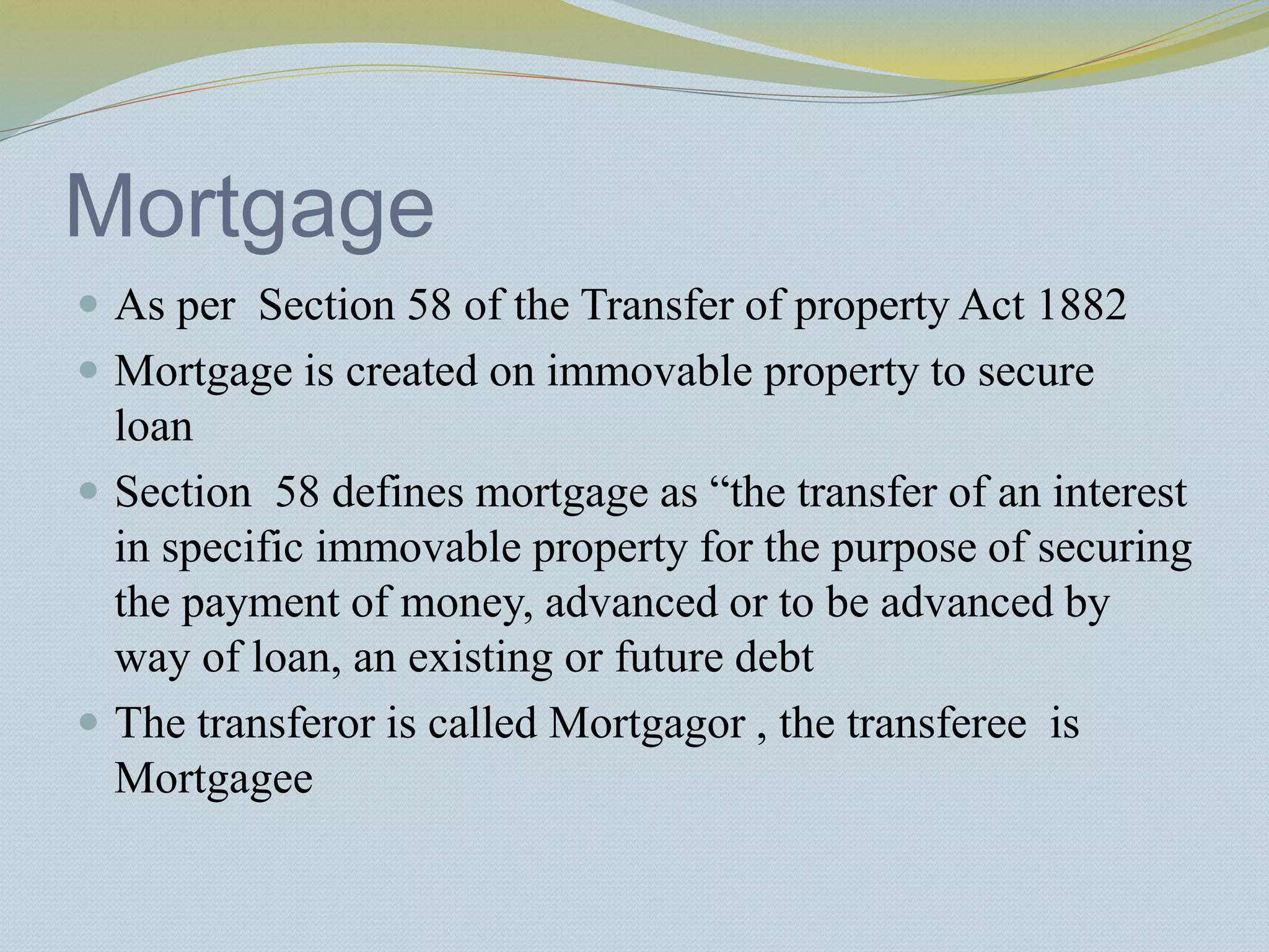 Mortgage
 As per Section 58 of the Transfer of property Act 1882
 Mortgage is created on immovable property to secure
loan
 Section 58 defines mortgage as “the transfer of an interest
in specific immovable property for the purpose of securing
the payment of money, advanced or to be advanced by
way of loan, an existing or future debt
 The transferor is called Mortgagor , the transferee is
Mortgagee
 