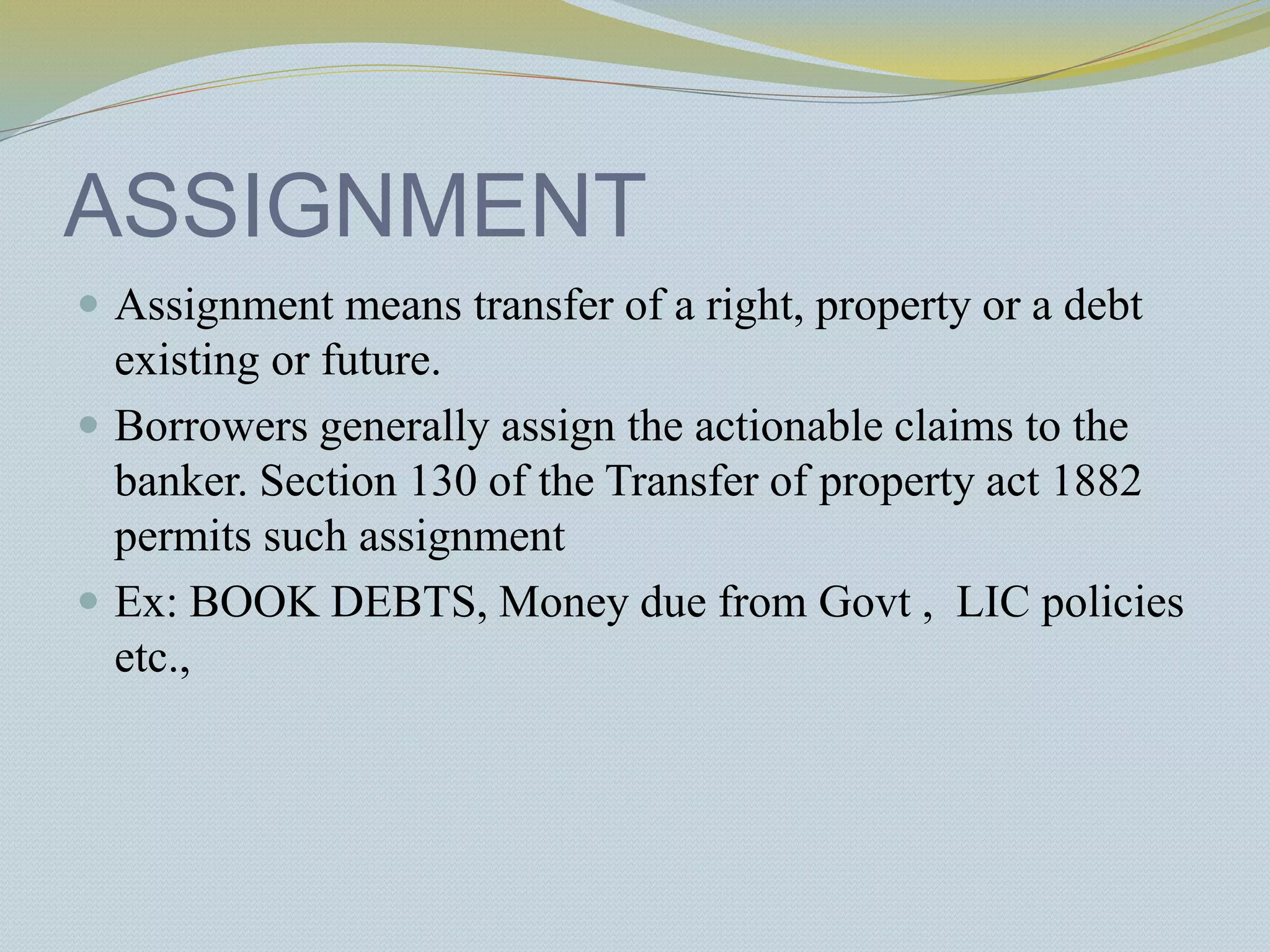 ASSIGNMENT
 Assignment means transfer of a right, property or a debt
existing or future.
 Borrowers generally assign the actionable claims to the
banker. Section 130 of the Transfer of property act 1882
permits such assignment
 Ex: BOOK DEBTS, Money due from Govt , LIC policies
etc.,
 