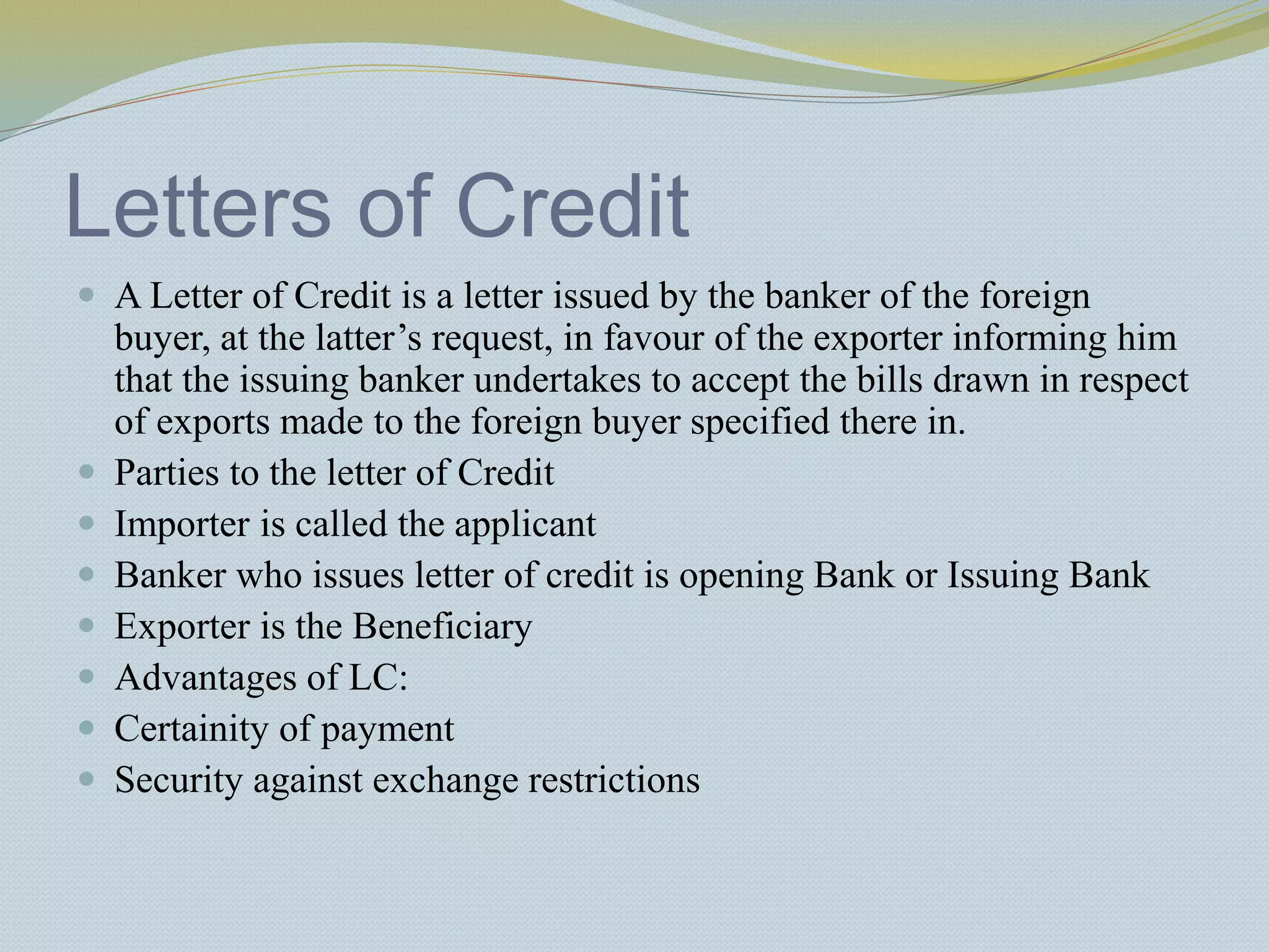 Letters of Credit
 A Letter of Credit is a letter issued by the banker of the foreign
buyer, at the latter’s request, in favour of the exporter informing him
that the issuing banker undertakes to accept the bills drawn in respect
of exports made to the foreign buyer specified there in.
 Parties to the letter of Credit
 Importer is called the applicant
 Banker who issues letter of credit is opening Bank or Issuing Bank
 Exporter is the Beneficiary
 Advantages of LC:
 Certainity of payment
 Security against exchange restrictions
 