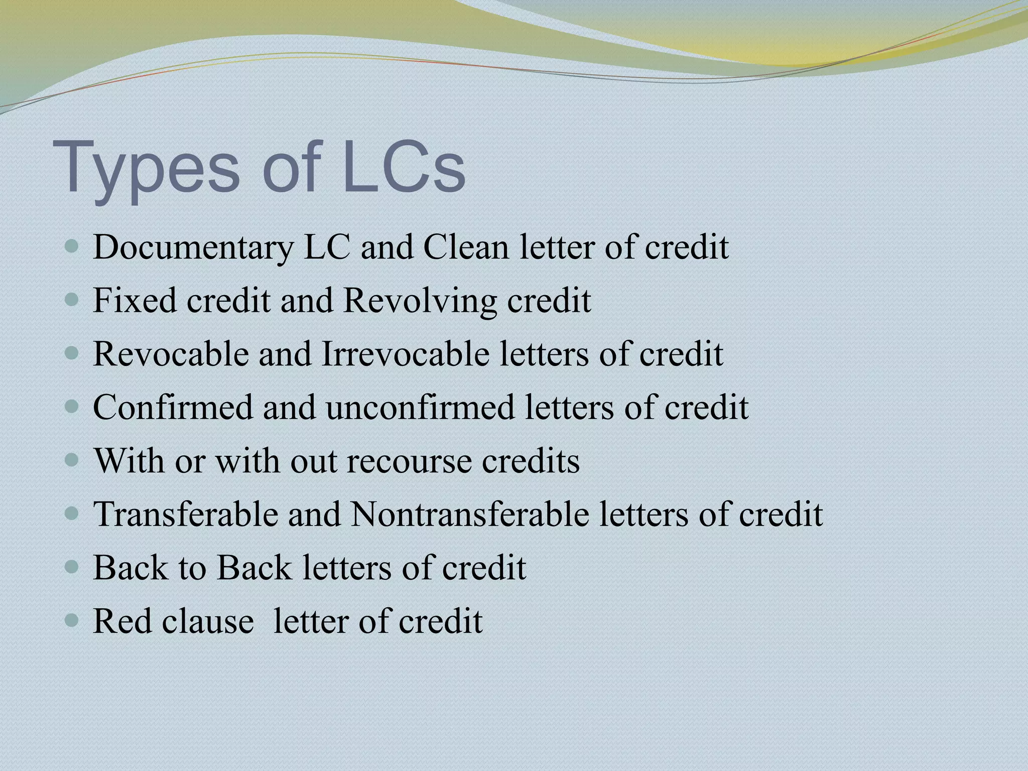 Types of LCs
 Documentary LC and Clean letter of credit
 Fixed credit and Revolving credit
 Revocable and Irrevocable letters of credit
 Confirmed and unconfirmed letters of credit
 With or with out recourse credits
 Transferable and Nontransferable letters of credit
 Back to Back letters of credit
 Red clause letter of credit
 