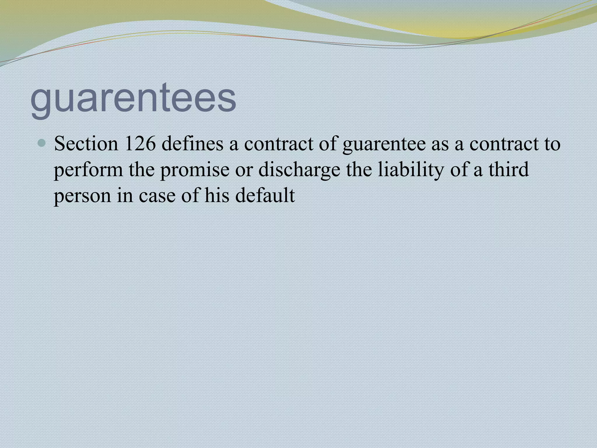guarentees
 Section 126 defines a contract of guarentee as a contract to
perform the promise or discharge the liability of a third
person in case of his default
 
