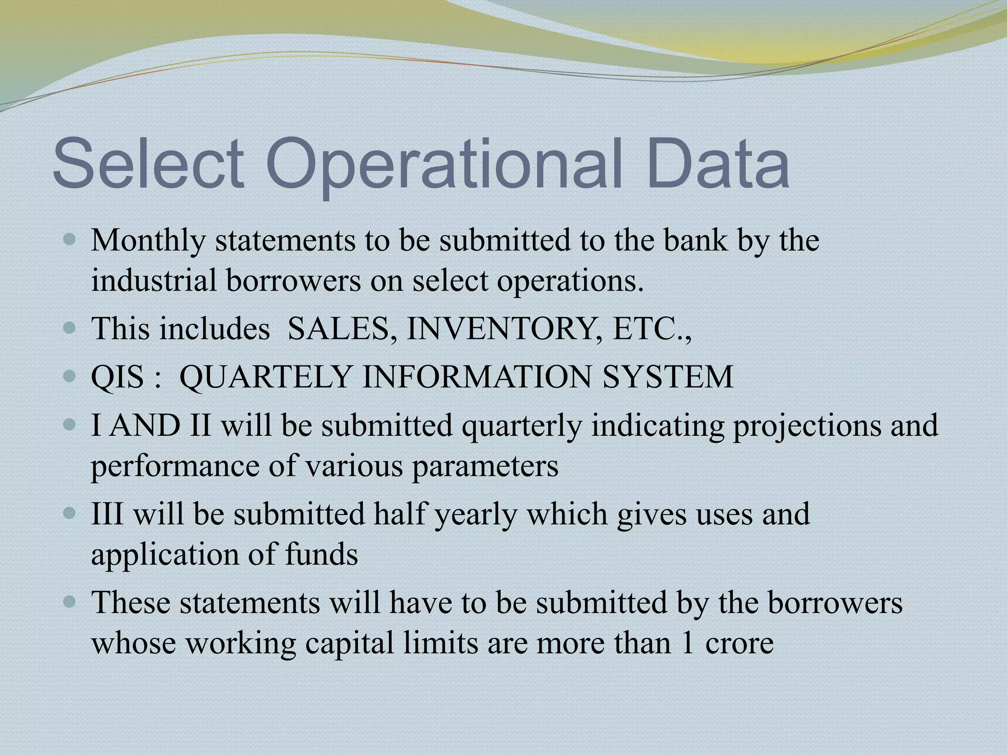 Select Operational Data
 Monthly statements to be submitted to the bank by the
industrial borrowers on select operations.
 This includes SALES, INVENTORY, ETC.,
 QIS : QUARTELY INFORMATION SYSTEM
 I AND II will be submitted quarterly indicating projections and
performance of various parameters
 III will be submitted half yearly which gives uses and
application of funds
 These statements will have to be submitted by the borrowers
whose working capital limits are more than 1 crore
 