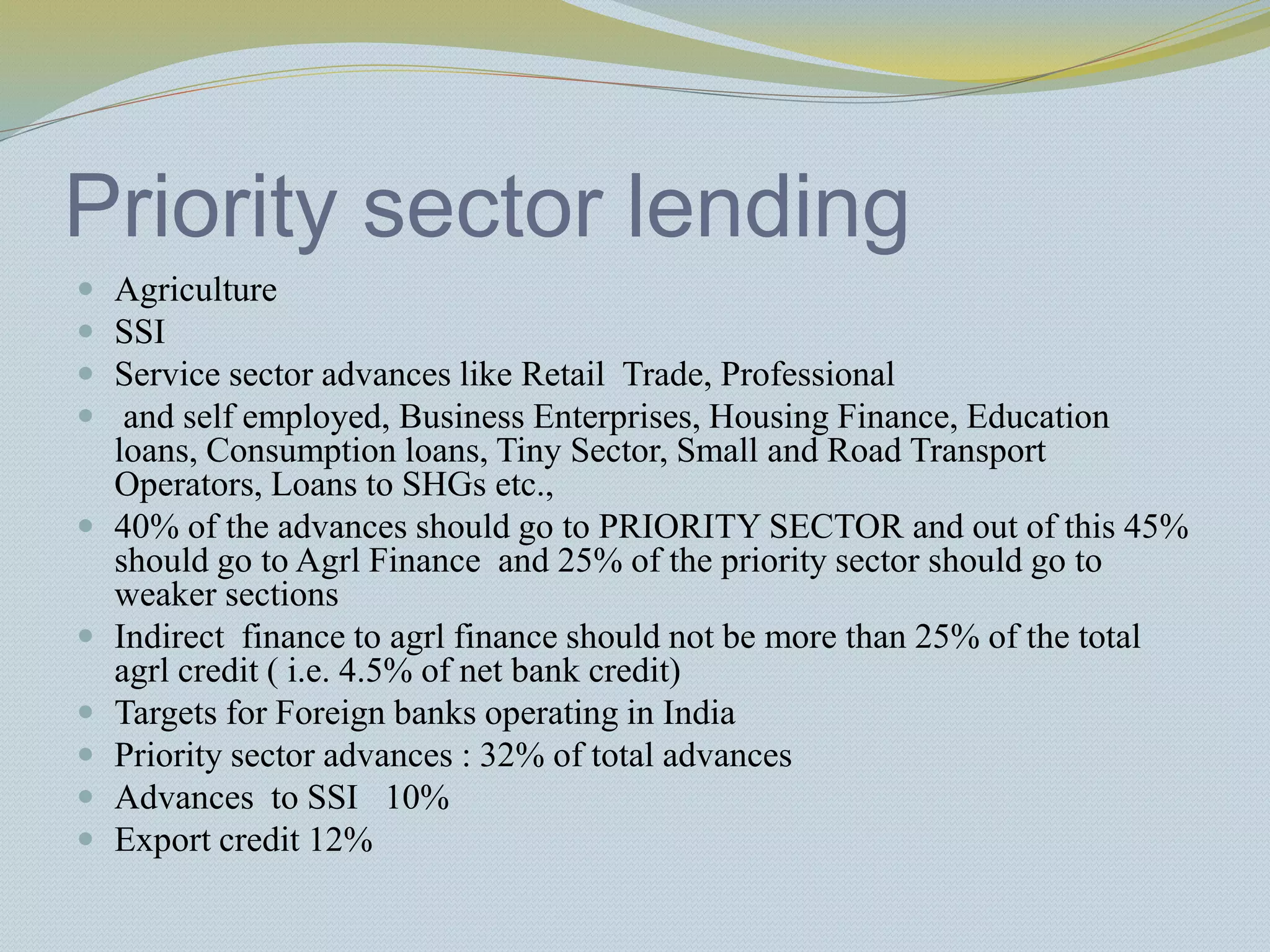 Priority sector lending
 Agriculture
 SSI
 Service sector advances like Retail Trade, Professional
 and self employed, Business Enterprises, Housing Finance, Education
loans, Consumption loans, Tiny Sector, Small and Road Transport
Operators, Loans to SHGs etc.,
 40% of the advances should go to PRIORITY SECTOR and out of this 45%
should go to Agrl Finance and 25% of the priority sector should go to
weaker sections
 Indirect finance to agrl finance should not be more than 25% of the total
agrl credit ( i.e. 4.5% of net bank credit)
 Targets for Foreign banks operating in India
 Priority sector advances : 32% of total advances
 Advances to SSI 10%
 Export credit 12%
 