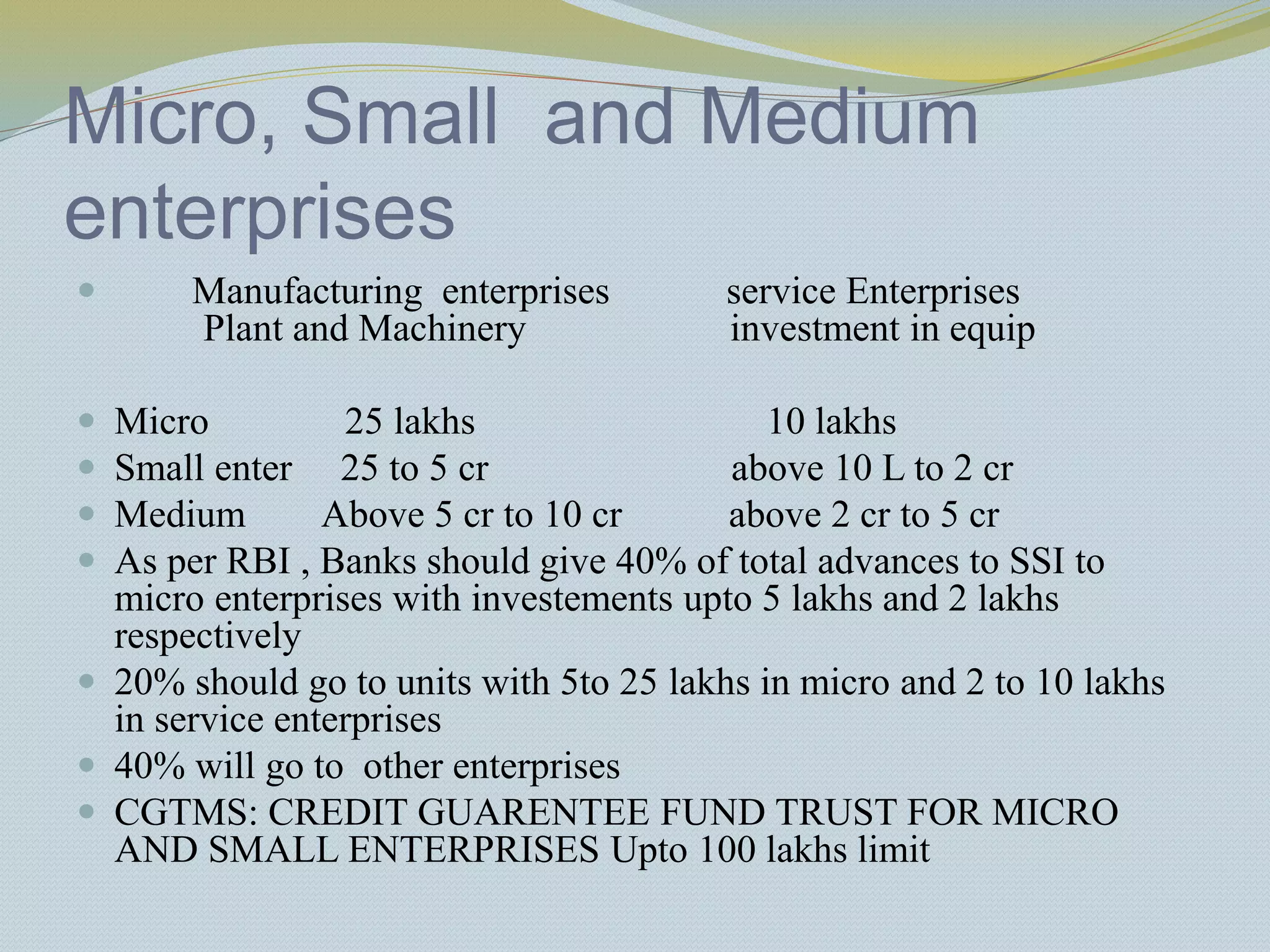 Micro, Small and Medium
enterprises
 Manufacturing enterprises service Enterprises
Plant and Machinery investment in equip
 Micro 25 lakhs 10 lakhs
 Small enter 25 to 5 cr above 10 L to 2 cr
 Medium Above 5 cr to 10 cr above 2 cr to 5 cr
 As per RBI , Banks should give 40% of total advances to SSI to
micro enterprises with investements upto 5 lakhs and 2 lakhs
respectively
 20% should go to units with 5to 25 lakhs in micro and 2 to 10 lakhs
in service enterprises
 40% will go to other enterprises
 CGTMS: CREDIT GUARENTEE FUND TRUST FOR MICRO
AND SMALL ENTERPRISES Upto 100 lakhs limit
 