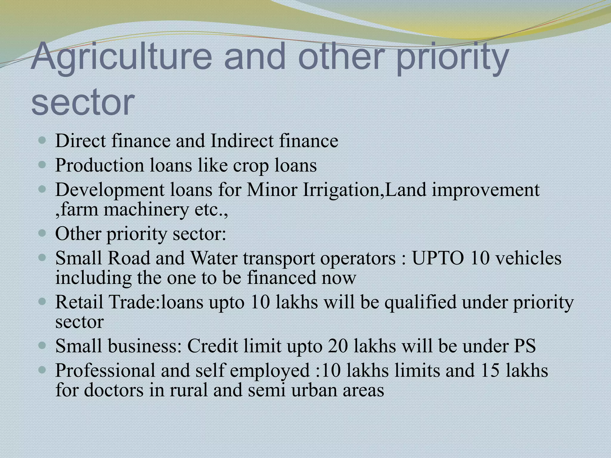Agriculture and other priority
sector
 Direct finance and Indirect finance
 Production loans like crop loans
 Development loans for Minor Irrigation,Land improvement
,farm machinery etc.,
 Other priority sector:
 Small Road and Water transport operators : UPTO 10 vehicles
including the one to be financed now
 Retail Trade:loans upto 10 lakhs will be qualified under priority
sector
 Small business: Credit limit upto 20 lakhs will be under PS
 Professional and self employed :10 lakhs limits and 15 lakhs
for doctors in rural and semi urban areas
 