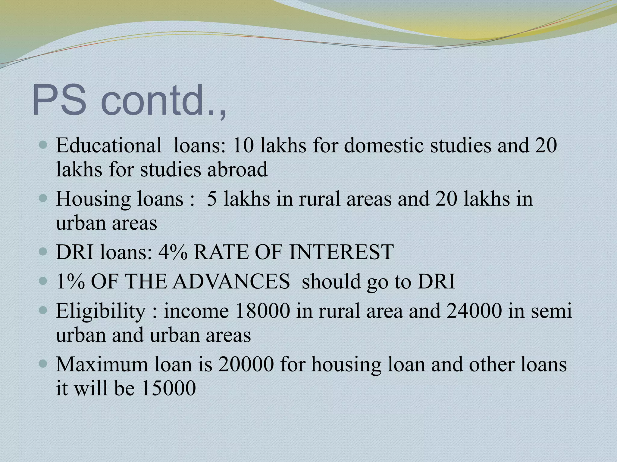 PS contd.,
 Educational loans: 10 lakhs for domestic studies and 20
lakhs for studies abroad
 Housing loans : 5 lakhs in rural areas and 20 lakhs in
urban areas
 DRI loans: 4% RATE OF INTEREST
 1% OF THE ADVANCES should go to DRI
 Eligibility : income 18000 in rural area and 24000 in semi
urban and urban areas
 Maximum loan is 20000 for housing loan and other loans
it will be 15000
 