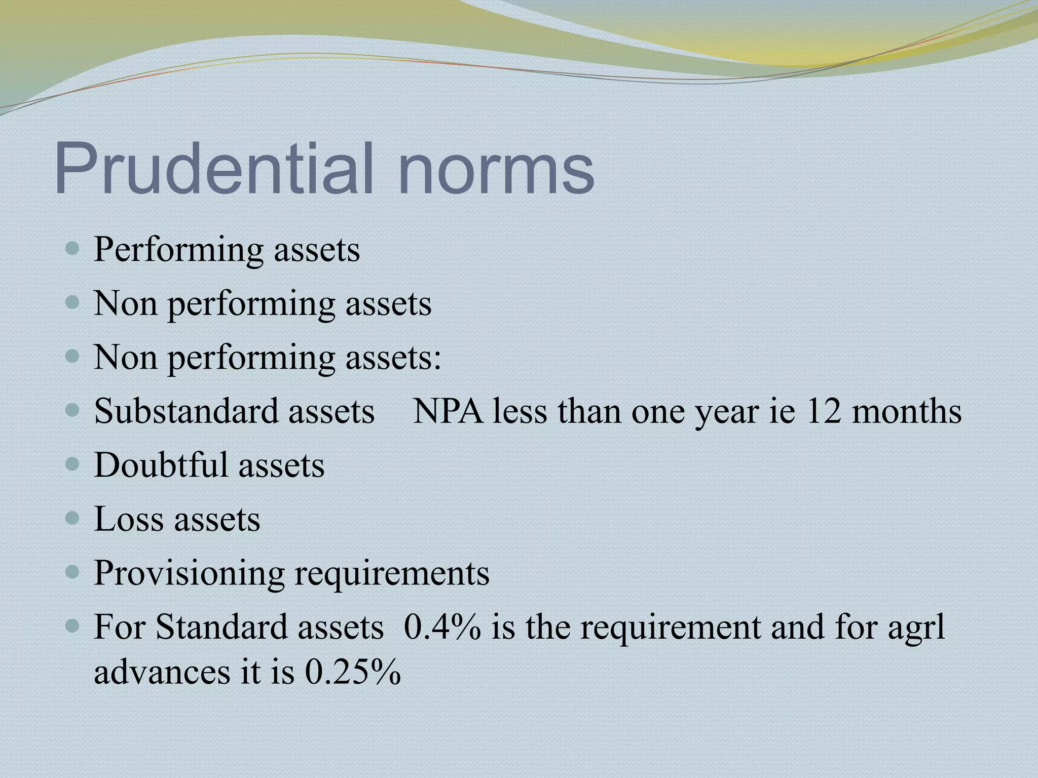 Prudential norms
 Performing assets
 Non performing assets
 Non performing assets:
 Substandard assets NPA less than one year ie 12 months
 Doubtful assets
 Loss assets
 Provisioning requirements
 For Standard assets 0.4% is the requirement and for agrl
advances it is 0.25%
 
